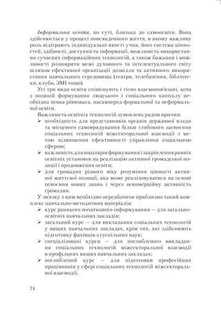 74
Інформальна освіта, по суті, близька до самоосвіти. Вона
здійснюється у процесі повсякденного життя, в якому важливу
роль відіграють індивідуальні якості учня, його система цінно-
стей, здібності, доступність інформації, можливість використан-
ня сучасних інформаційних технологій, а також бажання і мож-
ливості розширити межі духовного та інтелектуального світу
шляхом ефективної організації дозвілля та активного викори-
стання навчального середовища (театри, телебачення, бібліоте-
ки, клуби, ЗМІ тощо).
Усі три види освіти співіснують і тісно взаємопов’язані, хоча
з позицій формування людського і соціального капіталу не-
обхідна певна рівновага, насамперед формальної та неформаль-
ної освіти.
Важливість освітніх технологій зумовлена рядом причин:
необхідність для представників органів державної влади
та місцевого самоврядування більш глибокого засвоєння
соціальних технологій міжсекторальної взаємодії з ме-
тою підвищення ефективності управління соціальною
сферою;
важливість для школярів формування і закріплення ранніх
освітніх установок на реалізацію активної громадської по-
зиції і продовження освіти;
для громадян різного віку розуміння цінності актив-
ної життєвої позиції, яка може реалізовуватися на основі
освоєння нових знань і через некомерційну активність
громадян.
У зв’язку з цим необхідно передбачити приблизно такий ком-
плекс навчально-методичних матеріалів:
курс раннього початкового інформування — для загально-
освітніх навчальних закладів;
загальний курс — для викладання соціальних технологій
у вищих навчальних закладах, крім тих, які здійснюють
підготовку фахівців з суспільних наук;
спеціалізовані курси — для поглибленого викладан-
ня соціальних технологій міжсекторальної взаємодії
в профільних вищих навчальних закладах;
поглиблений курс — для підготовки професійних
працівників у сфері соціальних технологій міжсектораль-
ної взаємодії;
 