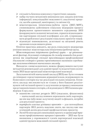 77
спільність бачення комплексу стратегічних завдань;
набір гнучких механізмів виконання цих завдань (система
інформації; комунікаційні можливості; аналітичні проце-
си; засоби адвокації, моніторингу та звітності);
міжсекторальна ініціативна/робоча група (МІГ/МРГ),
уповноважена здійснювати соціальну модерацію процесу
формування превентивного виховного середовища ЗНЗ
(координувати зазначені механізми, сприяти віднаходжен-
ню партнерами спільної платформи для дій, супроводжу-
вати розроблення і реалізацію соціальних проектів тощо);
відповідні повноваження, делеговані на місцевий рівень
органами влади вищого рівня.
Освітня практика доводить, що роль соціального модератора
успішно виконує міжсекторальна ініціативна (робоча) група.
Міжсекторальна ініціативна (робоча) група — це уповнова-
жені фахівці, делеговані секторами до складу команди для узгод-
ження та координації спільної просвітницько-профілактичної
діяльності секторів в умовах превентивного виховного середови-
ща загальноосвітнього навчального закладу.
Виходячи з вищезазначеного, можна сформулювати наступні
методичні рекомендації для адміністрації та педагогічних колек-
тивів ЗНЗ щодо організації міжсекторальної взаємодії.
Загальноосвітній навчальний заклад (ЗНЗ) має бути готовим
до співпраці з представниками державної влади, недержавного та
бізнесового секторів під час реалізації спільних ініціатив. Готов-
ність закладу висловлюється не тільки у його бажанні реалізо-
вувати той чи інший проект із залученням до процесу виконання
представників інших секторів, а й відповідності ЗНЗ певним кри-
теріям. Серед них:
наявність власних ресурсів ЗНЗ (людських, фінансових)
— навчальний заклад повинен переконати своїх партнерів,
що він має (або може залучити) людей та фінанси, потрібні
для реалізації проекту;
портфоліо власних успішних проектів — для потенційних
партнерів ЗНЗ досить важливо знати, що заклад вже має
успішний досвід реалізації профілактичних проектів;
досвід безпосередніх виконавців проекту в організації три-
валих профілактичних програм і проектів — ЗНЗ має бути
впевненим у спроможності членів партнерської взаємодії
адмініструвати можливий спільний проект;
 