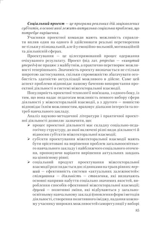 85
Соціальний проект — це програма реальних дій зацікавлених
суб’єктів, в основі якої лежить актуальна соціальна проблема, що
потребує вирішення.
Учасники проектної команди мають можливість справля-
ти вплив один на одного й здійснювати реальні перетворення
не тільки у пізнавальній, але й у емоційно-вольовій, мотиваційній
та діяльнісній сферах.
Проектування — це цілеспрямований процес одержання
очікуваного результату. Проект (від лат. рrojectus — «кинутий
уперед») не працює з майбутнім, а практично перетворює можли-
вості теперішнього. Значимість проекту визначається не стільки
широтою застосування, скільки спроможністю збагачувати осо-
бистість здатністю актуалізації можливого в дійсне. Саме цей
аспект проблеми відповідає нашому баченню використання про-
ектної діяльності в системі міжсекторальної взаємодії.
Популярність проектної технології пов’язана, з одного боку, із
тим, що вона надає педагогам можливість певного вибору сфери
діяльності у міжсекторальній взаємодії, а з другого — повністю
відповідає їхнім можливостям, враховує діапазон інтересів та по-
треб навчального закладу.
Аналіз науково-методичної літератури і практичної проект-
ної діяльності дозволяє зазначити, що:
процес проектної діяльності має складну соціально-педа-
гогічну структуру, до якої включені різні види діяльності й
відносин суб’єктів міжсекторальної взаємодії;
суб’єкти проектування міжсекторальної взаємодії мають
бути орієнтовані на вирішення проблем загальноосвітньо-
го навчального закладу і найближчого соціального оточен-
ня, пропонуючи варіанти вирішення актуальних завдань
на ціннісному рівні;
соціальний продукт проектування міжсекторальної
взаємодіїрозглядаєтьсядослідникаминатрьохрівнях:пер-
ший — ефективність системи «актуальних залежностей»:
спілкування — діяльність — ставлення, які визначають
основні напрями набуття соціально значимих якостей, ви-
роблення способів ефективної міжсекторальної взаємодії;
другий — позитивні зміни, які відбуваються у загально-
освітньому навчальному закладі (оновлення форм і методів
діяльності, створення позитивного іміджу, надання кожно-
му учаснику широких можливостей саморегуляції у виборі
 