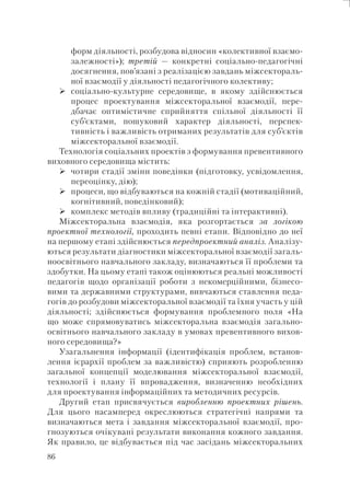 86
форм діяльності, розбудова відносин «колективної взаємо-
залежності»); третій — конкретні соціально-педагогічні
досягнення, пов’язані з реалізацією завдань міжсектораль-
ної взаємодії у діяльності педагогічного колективу;
соціально-культурне середовище, в якому здійснюється
процес проектування міжсекторальної взаємодії, пере-
дбачає оптимістичне сприйняття спільної діяльності її
суб’єктами, пошуковий характер діяльності, перспек-
тивність і важливість отриманих результатів для суб’єктів
міжсекторальної взаємодії.
Технологія соціальних проектів з формування превентивного
виховного середовища містить:
чотири стадії зміни поведінки (підготовку, усвідомлення,
переоцінку, дію);
процеси, що відбуваються на кожній стадії (мотиваційний,
когнітивний, поведінковий);
комплекс методів впливу (традиційні та інтерактивні).
Міжсекторальна взаємодія, яка розгортається за логікою
проектної технології, проходить певні етапи. Відповідно до неї
на першому етапі здійснюється передпроектний аналіз. Аналізу-
ються результати діагностики міжсекторальної взаємодії загаль-
ноосвітнього навчального закладу, визначаються її проблеми та
здобутки. На цьому етапі також оцінюються реальні можливості
педагогів щодо організації роботи з некомерційними, бізнесо-
вими та державними структурами, вивчаються ставлення педа-
гогів до розбудови міжсекторальної взаємодії та їхня участь у цій
діяльності; здійснюється формування проблемного поля «На
що може спрямовуватись міжсекторальна взаємодія загально-
освітнього навчального закладу в умовах превентивного вихов-
ного середовища?»
Узагальнення інформації (ідентифікація проблем, встанов-
лення ієрархії проблем за важливістю) сприяють розробленню
загальної концепції моделювання міжсекторальної взаємодії,
технології і плану її впровадження, визначенню необхідних
для проектування інформаційних та методичних ресурсів.
Другий етап присвячується виробленню проектних рішень.
Для цього насамперед окреслюються стратегічні напрями та
визначаються мета і завдання міжсекторальної взаємодії, про-
гнозуються очікувані результати виконання кожного завдання.
Як правило, це відбувається під час засідань міжсекторальних
 