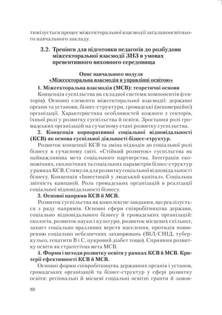88
тимізується процес міжсекторальної взаємодії загальноосвітньо-
го навчального закладу.
3.2. Тренінги для підготовки педагогів до розбудови
міжсекторальної взаємодії ЗНЗ в умовах
превентивного виховного середовища
Опис навчального модуля
«Міжсекторальна взаємодія в управлінні освітою»
1. Міжсекторальна взаємодія (МСВ): теоретичні основи
Концепція суспільства як складної системи компонентів (сек-
торів). Основні елементи міжсекторальної взаємодії: державні
органи та установи, бізнес-структури, громадські (некомерційні)
організації. Характеристика особливостей кожного з секторів,
їхньої ролі у розвитку суспільства й освіти. Зростання ролі гро-
мадських організацій на сучасному етапі розвитку суспільства.
2. Концепція корпоративної соціальної відповідальності
(КСВ) як основа суспільної діяльності бізнес-структур.
Розвиток концепції КСВ та зміна підходів до соціальної ролі
бізнесу в сучасному світі. «Стійкий розвиток» суспільства як
найважливіша мета соціального партнерства. Інтеграція еко-
номічних, екологічних та соціальних параметрів бізнес-структур
урамкахКСВ.Стимулидлярозвиткусоціальноївідповідальності
бізнесу. Концепція «Інвестицій у людський капітал». Соціальна
звітність кампаній. Роль громадських організацій в реалізації
соціальної відповідальності бізнесу.
3. Основні напрями КСВ й МСВ.
Розвиток суспільства як комплексне завдання, що реалізуєть-
ся з ряду напрямів. Основні сфери співробітництва держави,
соціально відповідального бізнесу й громадських організацій:
екологія, розвиток науки і культури, розвиток місцевих спільнот,
захист соціально вразливих верств населення, протидія поши-
ренню соціально небезпечних захворювань (ВІЛ/СНІД, тубер-
кульоз, гепатити В і С, цукровий діабет тощо). Сприяння розвит-
ку освіти як стратегічна мета МСВ.
4. Форми і методи розвитку освіти у рамках КСВ й МСВ. Кри-
терії ефективності КСВ й МСВ.
Основні форми співробітництва державних органів і установ,
громадських організацій та бізнес-структур у сфері розвитку
освіти: регіональні й місцеві соціальні освітні гранти й замов-
 