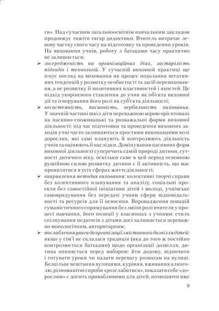 9
ги». Над сучасним загальноосвітнім навчальним закладом
продовжує тяжіти тягар дидактики. Вчитель витрачає ле-
вову частку свого часу на підготовку та проведення уроків.
На виховання учнів, роботу з батьками часу практично
не залишається;
зосередженість на організаційних діях, застарілість
підходів і технологій. У сучасній виховній практиці ще
існує погляд на виховання як процес подолання негатив-
них тенденцій у розвитку особистості та засіб перевихован-
ня, а не розвитку її позитивних властивостей і якостей. Це
підхід укоріненого ставлення до учня як об’єкта виховної
дії та ігнорування його ролі як суб’єкта діяльності;
несистемність, пасивність, вербальність виховання.
У значній частині шкіл діти переважною мірою орієнтовані
на пасивно-споживацькі та розважальні форми виховної
діяльності: під час підготовки та проведення виховних за-
ходів учні часто залишаються простими виконавцями волі
дорослих, які самі планують й контролюють діяльність
учнів та оцінюють її наслідки. Домінування пасивних форм
виховної діяльності суперечить самій природі дитини, сут-
ності дитячого віку, оскільки саме в цей період основною
рушійною силою розвитку дитини є її активність, що має
проявлятися в усіх сферах життєдіяльності;
викривлення методик виховання: колективні творчі справи
без колективного планування та аналізу, соціальні про-
екти без самостійної ініціативи дітей і молоді, учнівське
самоврядування без передачі учням сфери відповідаль-
ності та ресурсів для її освоєння. Впровадження новацій
гуманістичного спрямування без зміни ролі вчителя у про-
цесі навчання, його позиції у взаєминах з учнями: стиль
спілкування педагогів з дітьми досі залишається переваж-
но монологічним, авторитарним;
послабленняувагидоорганізаціїзмістовногодозвіллядітей:
якщо у сім’ї не склалася традиція (яка до того ж постійно
контролюється батьками) щодо організації дозвілля, ди-
тина опиняється перед вибором: йти додому, відпочити
і готувати уроки чи надати перевагу розвагам на вулиці.
Безцільне вештання вулицями, куріння, вживання алкого-
лю,різноманітніспроби«розслабитися»,показатисебе«до-
рослим» є досить привабливими для дітей, починаючи вже
 
