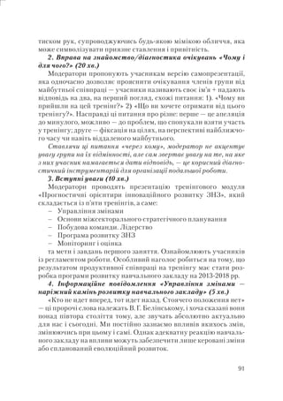 91
тиском рук, супроводжуючись будь-якою мімікою обличчя, яка
може символізувати приязне ставлення і привітність.
2. Вправа на знайомство/діагностика очікувань «Чому і
для чого?» (20 хв.)
Модератори пропонують учасникам версію самопрезентації,
яка одночасно дозволяє прояснити очікування членів групи від
майбутньої співпраці — учасники називають своє ім’я + надають
відповідь на два, на перший погляд, схожі питання: 1). «Чому ви
прийшли на цей тренінг?» 2) «Що ви хочете отримати від цього
тренінгу?». Насправді ці питання про різне: перше — це апеляція
до минулого, можливо — до проблем, що спонукали взяти участь
у тренінгу; друге — фіксація на цілях, на перспективі найближчо-
го часу чи навіть віддаленого майбутнього.
Ставлячи ці питання «через кому», модератор не акцентує
увагу групи на їх відмінності, але сам звертає увагу на те, на яке
з них учасник намагається дати відповідь, — це корисний діагно-
стичний інструментарій для організації подальшої роботи.
3. Вступні уваги (10 хв.)
Модератори проводять презентацію тренінгового модуля
«Прогностичні орієнтири інноваційного розвитку ЗНЗ», який
складається із п’яти тренінгів, а саме:
Управління змінами
Основи міжсекторального стратегічного планування
Побудова команди. Лідерство
Програма розвитку ЗНЗ
Моніторинг і оцінка
та мети і завдань першого заняття. Ознайомлюють учасників
із регламентом роботи. Особливий наголос робиться на тому, що
результатом продуктивної співпраці на тренінгу має стати роз-
робка програми розвитку навчального закладу на 2013-2018 рр.
4. Інформаційне повідомлення «Управління змінами —
наріжний камінь розвитку навчального закладу» (5 хв.)
«Кто не идет вперед, тот идет назад. Стоячего положения нет»
— ці пророчі слова належать В.Г. Белінському, і хоча сказані вони
понад півтора століття тому, але звучать абсолютно актуально
для нас і сьогодні. Ми постійно зазнаємо впливів якихось змін,
змінюючись при цьому і самі. Однак адекватну реакцію навчаль-
ного закладу на впливи можуть забезпечити лише керовані зміни
або спланований еволюційний розвиток.
–
–
–
–
–
 