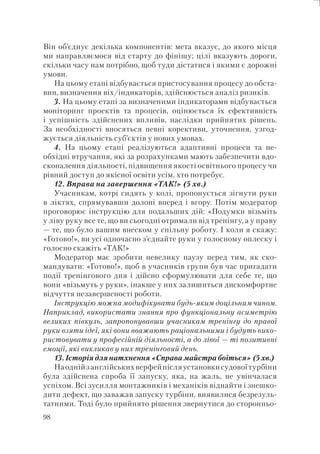 98
Він об’єднує декілька компонентів: мета вказує, до якого місця
ми направляємося від старту до фінішу; цілі вказують дороги,
скільки часу нам потрібно, щоб туди дістатися і якими є дорожні
умови.
На цьому етапі відбувається пристосування процесу до обста-
вин, визначення віх/індикаторів, здійснюється аналіз ризиків.
3. На цьому етапі за визначеними індикаторами відбувається
моніторинг проектів та процесів, оцінюється їх ефективність
і успішність здійснених впливів, наслідки прийнятих рішень.
За необхідності вносяться певні корективи, уточнення, узгод-
жується діяльність суб’єктів у нових умовах.
4. На цьому етапі реалізуються адаптивні процеси та не-
обхідні втручання, які за розрахунками мають забезпечити вдо-
сконалення діяльності, підвищення якості освітнього процесу чи
рівний доступ до якісної освіти усім, хто потребує.
12. Вправа на завершення «ТАК!» (5 хв.)
Учасникам, котрі сидять у колі, пропонується зігнути руки
в ліктях, спрямувавши долоні вперед і вгору. Потім модератор
проговорює інструкцію для подальших дій: «Подумки візьміть
у ліву руку все те, що ви сьогодні отримали від тренінгу, а у праву
— те, що було вашим внеском у спільну роботу. І коли я скажу:
«Готово!», ви усі одночасно з’єднайте руки у голосному оплеску і
голосно скажіть «ТАК!»
Модератор має зробити невелику паузу перед тим, як ско-
мандувати: «Готово!», щоб в учасників групи був час пригадати
події тренінгового дня і дійсно сформулювати для себе те, що
вони «візьмуть у руки», інакше у них залишиться дискомфортне
відчуття незавершеності роботи.
Інструкцію можна модифікувати будь-яким доцільним чином.
Наприклад, використати знання про функціональну асиметрію
великих півкуль, запропонувавши учасникам тренінгу до правої
руки взяти ідеї, які вони вважають раціональними і будуть вико-
ристовувати у професійній діяльності, а до лівої — ті позитивні
емоції, які викликав у них тренінговий день.
13. Історія для натхнення «Справа майстра боїться» (5 хв.)
Наоднійзанглійськихверфейпісляустановкисудовоїтурбіни
була здійснена спроба її запуску, яка, на жаль, не увінчалася
успіхом. Всі зусилля монтажників і механіків віднайти і знешко-
дити дефект, що заважав запуску турбіни, виявилися безрезуль-
татними. Тоді було прийнято рішення звернутися до сторонньо-
 