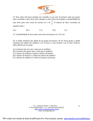 CE - Central de Ensino – F.3063 4019
R. Prof. Rubião Meira, n. 31 – São Paulo/SP 05409 020
http://www.centraldeensino.com.br
CNPJ: 07275065/0001-99
11
19. Dois cubos têm faces pintadas em vermelho ou em azul. O primeiro cubo tem quatro
faces vermelhas e duas faces azuis. Quando os dois cubos são lançados, a probabilidade de
suas faces para cima serem da mesma cor é de
9
5
. O número de faces vermelhas do
segundo cubo é
A) 5 B) 4 C) 3 D) 2 E) 1
19. A probabilidade de dois cubos terem faces da mesma cor é 5/9, ora
20. A média aritmética das idades de um grupo de pessoas é de 20. Nesse grupo, a média
aritmética das idades das mulheres é de 18 anos e a dos homens é de 24 anos. Pode-se,
então,afirmar que no grupo
A) os homens têm seis anos a mais que as mulheres
B) os homens têm quatro anos a mais que as mulheres
C) o número de mulheres é igual ao número de homens
D) o número de homens é o dobro do número de mulheres
E) o número de mulheres é o dobro do número de homens
PDF criado com versão de teste do pdfFactory Pro. Para comprar, acesse www.divertire.com.br/pdfFactory
 