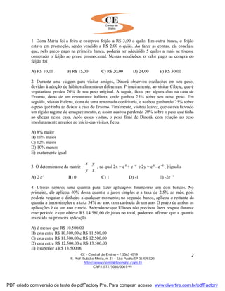 CE - Central de Ensino – F.3063 4019
R. Prof. Rubião Meira, n. 31 – São Paulo/SP 05409 020
http://www.centraldeensino.com.br
CNPJ: 07275065/0001-99
2
1. Dona Maria foi a feira e comprou feijão a R$ 3,00 o quilo. Em outra banca, o feijão
estava em promoção, sendo vendido a R$ 2,00 o quilo. Ao fazer as contas, ela concluiu
que, pelo preço pago na primeira banca, poderia ter adquirido 5 quilos a mais se tivesse
comprado o feijão ao preço promocional. Nessas condições, o valor pago na compra do
feijão foi
A) R$ 10,00 B) R$ 15,00 C) R$ 20,00 D) 24,00 E) R$ 30,00
2. Durante uma viagem para visitar amigos, Dinorá observou oscilações em seu peso,
devidas à adoção de hábitos alimentares diferentes. Primeiramente, ao visitar Cibele, que é
vegetariana perdeu 20% de seu peso original. A seguir, ficou por alguns dias na casa de
Erasmo, dono de um restaurante italiano, onde ganhou 25% sobre seu novo peso. Em
seguida, visitou Helena, dona de uma renomada confeitaria, e acabou ganhando 25% sobre
o peso que tinha ao deixar a casa de Erasmo. Finalmente, visitou Juarez, que estava fazendo
um rígido regime de emagrecimento, e, assim acabou perdendo 20% sobre o peso que tinha
ao chegar nessa casa. Após essas visitas, o peso final de Dinorá, com relação ao peso
imediatamente anterior ao inicio das visitas, ficou
A) 8% maior
B) 10% maior
C) 12% maior
D) 10% menos
E) exatamente igual
3. O determinante da matriz 





xy
yx
, na qual 2x = e a
+ e a−
e 2y = e a
- e a−
, é igual a
A) 2 e a
B) 0 C) 1 D) -1 E) -2e a−
4. Ulisses separou uma quantia para fazer aplicações financeiras em dois bancos. No
primeiro, ele aplicou 40% dessa quantia a juros simples e a taxa de 2,5% ao mês, pois
poderia resgatar o dinheiro a qualquer momento; no segundo banco, aplicou o restante da
quantia a juros simples e a taxa 34% ao ano, com carência de um ano. O prazo de ambas as
aplicações é de um ano e meio. Sabendo-se que Ulisses não precisou fazer resgate durante
esse período e que obteve R$ 14.580,00 de juros no total, podemos afirmar que a quantia
investida na primeira aplicação
A) é menor que R$ 10.500,00
B) esta entre R$ 10.500,00 e R$ 11.500,00
C) esta entre R$ 11.500,00 e R$ 12.500,00
D) esta entre R$ 12.500,00 e R$ 13.500,00
E) é superior a R$ 13.500,00
PDF criado com versão de teste do pdfFactory Pro. Para comprar, acesse www.divertire.com.br/pdfFactory
 