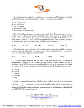 CE - Central de Ensino – F.3063 4019
R. Prof. Rubião Meira, n. 31 – São Paulo/SP 05409 020
http://www.centraldeensino.com.br
CNPJ: 07275065/0001-99
5
14. O raio da base de um cilindro circular reto foi aumentado em 30 % e altura diminuída
em 30 %. Portanto, em relação ao cilindro original, o volume do novo cilindro
A) será 18,3% maior
B) será 30% maior
C) será 1% menos
D) será 36,3% menos
E) não será nem menor nem maior
15. Uma família é composta por oito pessoas, das quais duas são crianças que têm menos
de dez anos e as demais são maiores de idade que possuem carteira de habilitação. Tal
família possui um automóvel que comporta dois passageiros no banco da frente e três no
banco de trás. Sabendo-se que as crianças não podem ocupar o banco da frente, o número
de maneiras pelas quais essa família pode acomodar-se no automóvel é
A) 56 B) 120 C) 3.600 D) 4.032 E) 6.720
16. Xavier pensou em um número positivo, elevou esse número ao quadrado, subtraiu o
número original, dividiu oi que restou pelo mesmo número inicial e chegou a um resultado
de 15. O número em que pensou inicialmente foi
A) 25 B) 24 C) 18 D) 16 E) 14
17. Em uma grande indústria, há um esteira cuja parte visível tem 216 metros de
comprimento. Enquanto a esteira estava em movimento, Aurora tomou-a no início,
caminhou à razão de 0,6 metros por segundo e observou que levou um minuto para chegar
ao extremo. Se colocarmos uma caixa no início dessa esteira, ela chegará ao extremo após
A) 1min12s
B) 1min22s
C) 1min36s
D) 2min24s
E) 3min
18. Ana foi a um atacadista que, para calcular o preço unitário, em reais de um produto, usa
a fórmula p =
n
84
+ 10, na qual n é o número de unidades adquiridas. O preço unitário na
compra de 14 unidades desse produto e o número máximo de unidades que poderá adquirir
com R$ 780,00, são, respectivamente,
PDF criado com versão de teste do pdfFactory Pro. Para comprar, acesse www.divertire.com.br/pdfFactory
 
