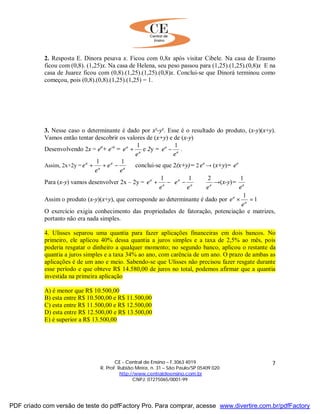 CE - Central de Ensino – F.3063 4019
R. Prof. Rubião Meira, n. 31 – São Paulo/SP 05409 020
http://www.centraldeensino.com.br
CNPJ: 07275065/0001-99
7
2. Resposta E. Dinora pesava x. Ficou com 0,8x após visitar Cibele. Na casa de Erasmo
ficou com (0,8). (1,25)x. Na casa de Helena, seu peso passou para (1,25).(1,25).(0,8)x E na
casa de Juarez ficou com (0,8).(1,25).(1,25).(0,8)x. Conclui-se que Dinorá terminou como
começou, pois (0,8).(0,8).(1,25).(1,25) = 1.
3. Nesse caso o determinante é dado por x²-y². Esse é o resultado do produto, (x-y)(x+y).
Vamos então tentar descobrir os valores de (x+y) e de (x-y)
Desenvolvendo 2x = ea
+ e-a
= a
a
e
e
1
+ e 2y = a
a
e
e
1
− .
Assim, 2x+2y = ⇒−++ a
a
a
a
e
e
e
e
11
conclui-se que 2(x+y)= 2 a
e → (x+y)= a
e
Para (x-y) vamos desenvolver 2x – 2y = aa
a
a
a
ee
e
e
e
211
⇒





−−+ →(x-y)= a
e
1
Assim o produto (x-y)(x+y), que corresponde ao determinante é dado por 1
1
=× a
a
e
e
O exercício exigia conhecimento das propriedades de fatoração, potenciação e matrizes,
portanto não era nada simples.
4. Ulisses separou uma quantia para fazer aplicações financeiras em dois bancos. No
primeiro, ele aplicou 40% dessa quantia a juros simples e a taxa de 2,5% ao mês, pois
poderia resgatar o dinheiro a qualquer momento; no segundo banco, aplicou o restante da
quantia a juros simples e a taxa 34% ao ano, com carência de um ano. O prazo de ambas as
aplicações é de um ano e meio. Sabendo-se que Ulisses não precisou fazer resgate durante
esse período e que obteve R$ 14.580,00 de juros no total, podemos afirmar que a quantia
investida na primeira aplicação
A) é menor que R$ 10.500,00
B) esta entre R$ 10.500,00 e R$ 11.500,00
C) esta entre R$ 11.500,00 e R$ 12.500,00
D) esta entre R$ 12.500,00 e R$ 13.500,00
E) é superior a R$ 13.500,00
PDF criado com versão de teste do pdfFactory Pro. Para comprar, acesse www.divertire.com.br/pdfFactory
 
