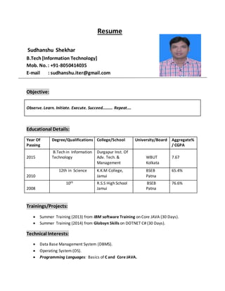 Resume
Sudhanshu Shekhar
B.Tech [Information Technology]
Mob. No. : +91-8050414035
E-mail : sudhanshu.iter@gmail.com
Objective:
Observe. Learn. Initiate. Execute. Succeed………. Repeat….
Educational Details:
Year Of
Passing
Degree/Qualifications College/School University/Board Aggregate%
/ CGPA
2015
B.Tech in Information
Technology
Durgapur Inst. Of
Adv. Tech. &
Management
WBUT
Kolkata
7.67
2010
12th in Science K.K.M College,
Jamui
BSEB
Patna
65.4%
2008
10th R.S.S High School
Jamui
BSEB
Patna
76.6%
Trainings/Projects:
 Summer Training (2013) from IBM software Training on Core JAVA (30 Days).
 Summer Training (2014) from Globsyn Skills on DOTNET C# (30 Days).
Technical Interests:
 Data Base Management System (DBMS).
 Operating System (OS).
 Programming Languages: Basics of C and Core JAVA.
 