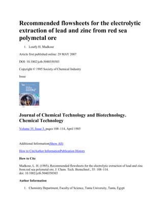 Recommended flowsheets for the electrolytic
extraction of lead and zinc from red sea
polymetal ore
1. Loutfy H. Madkour
Article first published online: 29 MAY 2007
DOI: 10.1002/jctb.5040350303
Copyright © 1985 Society of Chemical Industry
Issue
Journal of Chemical Technology and Biotechnology.
Chemical Technology
Volume 35, Issue 3, pages 108–114, April 1985
Additional Information(Show All)
How to CiteAuthor InformationPublication History
How to Cite
Madkour, L. H. (1985), Recommended flowsheets for the electrolytic extraction of lead and zinc
from red sea polymetal ore. J. Chem. Tech. Biotechnol., 35: 108–114.
doi: 10.1002/jctb.5040350303
Author Information
1. Chemistry Department, Faculty of Science, Tanta University, Tanta, Egypt
 