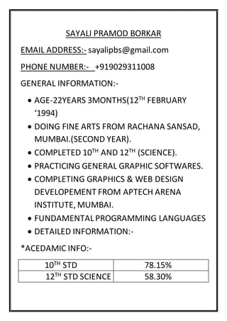 SAYALI PRAMOD BORKAR
EMAIL ADDRESS:- sayalipbs@gmail.com
PHONE NUMBER:- +919029311008
GENERAL INFORMATION:-
 AGE-22YEARS 3MONTHS(12TH FEBRUARY
‘1994)
 DOING FINE ARTS FROM RACHANA SANSAD,
MUMBAI.(SECOND YEAR).
 COMPLETED 10TH AND 12TH (SCIENCE).
 PRACTICING GENERAL GRAPHIC SOFTWARES.
 COMPLETING GRAPHICS & WEB DESIGN
DEVELOPEMENT FROM APTECH ARENA
INSTITUTE, MUMBAI.
 FUNDAMENTALPROGRAMMING LANGUAGES
 DETAILED INFORMATION:-
*ACEDAMIC INFO:-
10TH STD 78.15%
12TH STD SCIENCE 58.30%
 