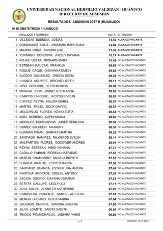APELLIDOS Y NOMBRES
0410 OBSTETRICIA / HUANUCO
NOTA SITUACION
UNIVERSIDAD NACIONAL HERMILIO VALDIZÁN - HUÁNUCO
DIRECCION DE ADMISION
RESULTADOS: ADMISION 2017 II (HUANUCO)
ADMISION2017IIADMISION2017IIADMISION2017IIADMISION2017IIADMISION2017IIADMISION2017IIADMISION2017IIADMISION2017IIADMISION2017IIADMISION2017IIADMISION2017IIADMISION2017II
14.461 VILLEGAS BUENDIA, JOSIAS ALCANZO VACANTE
13.042 DOMINGUEZ SOLIS, JHOMARA MARCELINA ALCANZO VACANTE
11.363 MAJINO CRUZ, SANDRA LUZ ALCANZO VACANTE
10.714 YUPANQUI CORDOVA, JHESLY DAYANA ALCANZO VACANTE
10.465 ROJAS UBETA, RICHARD MARX NO ALCANZO VACANTE
09.896 ESTEBAN PAUCAR, FRANKLIN NO ALCANZO VACANTE
09.827 ROQUE CAQUI, GIOVANNA EMELY NO ALCANZO VACANTE
09.398 ALCEDO GONZALEZ, GRECIA SOFIA NO ALCANZO VACANTE
09.119 HUANCA AGUIRRE, BRIGHIT LIZETH NO ALCANZO VACANTE
08.8910 NIÑO CONDORI, HEYDI MONICA NO ALCANZO VACANTE
08.8611 MIRAVAL RIOS, JHANELIZ YOLANDA NO ALCANZO VACANTE
08.6112 CAMPOS ENRIQUE, JHOYSSI EVELIN NO ALCANZO VACANTE
08.5713 CHAVEZ REYNA, NELIDA ISABEL NO ALCANZO VACANTE
08.5714 MARTEL TREJO, DODY DAYVIC NO ALCANZO VACANTE
08.5415 MELGAREJO FLORES, KEIKO SOFIA NO ALCANZO VACANTE
08.5016 JARA MORENO, CAFMI MADAI NO ALCANZO VACANTE
08.5017 MORALES ECHEVARRIA, JOSEP DENILSON NO ALCANZO VACANTE
08.3618 GOMEZ SALCEDO, MARIORY NO ALCANZO VACANTE
08.3219 HUAMAN PIÑAN, SARHAY MARTHA NO ALCANZO VACANTE
08.1420 SANTIAGO RAMIREZ, MILAGROS EVELIN NO ALCANZO VACANTE
08.0421 MALPARTIDA FLORES, GOODWER ANDRES NO ALCANZO VACANTE
07.7122 REYNA ESTEBAN, HEIDI YOHANA NO ALCANZO VACANTE
07.5723 CADILLO FABIAN, FIORELA NATIVIDAD NO ALCANZO VACANTE
07.5724 MERLIN CHAMORRO, ANGELA BRIYITH NO ALCANZO VACANTE
07.5025 CHAGUA ARAUJO, LEIDY SHAKIRA NO ALCANZO VACANTE
07.4626 SANTIAGO HUANCA, ESTHER JHAJANDRA NO ALCANZO VACANTE
07.3627 PANTOJA ANDRADE, MIGUEL ANTONY NO ALCANZO VACANTE
07.2128 SACIGA OSORIO, DAYANA CORAIMA NO ALCANZO VACANTE
07.1129 BETETA CALLUPE, LESLY LUZ NO ALCANZO VACANTE
07.0730 ALVA SALVA, JENNIFER KATHERINE NO ALCANZO VACANTE
07.0731 CAMAVILCA INOCENTE, SAMUEL ALFREDO NO ALCANZO VACANTE
07.0432 MENOR LUCIANO, RUTH CARINA NO ALCANZO VACANTE
07.0033 SALGADO ONOFRE, SANDRA LIMEYDA NO ALCANZO VACANTE
06.9334 SILVA LOARTE, SARITA SADITH NO ALCANZO VACANTE
06.8635 TINOCO POMACHAGUA, JADHIRA YANIS NO ALCANZO VACANTE
1 / 2 19/03/2017 02:47:31p.m.
 