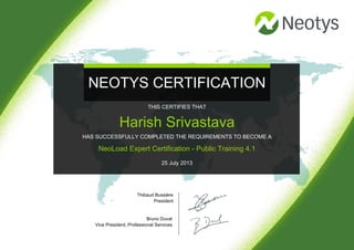 NEOTYS CERTIFICATION
Thibaud Bussière
President
Bruno Duval
Vice President, Professional Services
THIS CERTIFIES THAT
Harish Srivastava
HAS SUCCESSFULLY COMPLETED THE REQUIREMENTS TO BECOME A
NeoLoad Expert Certification - Public Training 4.1
25 July 2013
 