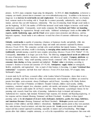 Executive Summary
Page | 3
pictures. In 2013, many companies began using the infographic. In 2014, it’s data visualization, so however a
company can visually present data to consumers (see www.adirondackcamp.com). In addition to the increase in
image-use is an increase in social media use and employment. For social media to be effective on a business
level, someone needs to be working with it. People like to connect personally, authentically, and in a timely
manner, and now they can with businesses; relationship. This way of connecting found through social media is
just the beginning. In 2013, the number of NPOs that increased social media budgets to increase social media
employment quadrupled. Consequently, social media companies like Facebook and Twitter are launching
online fundraising for organizations through social media. Additional technological trends are live online TV
reports, mobile fundraising apps, and the Cloud server system (more protection and efficiency, and less
long-term expense). Social media is not a milestone to reach but a form of customer collaboration that can go
global.
Globally, social media is capable of connecting a business or businesses locally and globally, while also
creating connections between various businesses (large and small) and customers separated by distance
(Business Trends 2014). This connection can help solve social problems that impede business. New consumers
are more prosperous and urban, wealth is developing in emerging urban markets in areas of the world not
traditionally served, meaning a need for more complex networking (Business Trends 2014, “Global” 13-14).
Consequently, innovation is no longer just in the West. The following company-based needs are addressed
for areas of innovation: intellect, incentives, infrastructure, and infusions of capital. Company platforms are
becoming more flexible, “many small operating systems loosely connected” (60). The breadth and means of
consumer data sharing are being expanded and multiplied. Product value is developing according to
consumer’s freedom to recreate and customize (53-54, 60). Anticipatory supply chains are strategically
flexible, predictable, and regionalized. Like so much of what business is becoming, it is more “relational than
contractual,” “cooperative and built from trust” (Business Trends 2014, Kurt James, VP of supply chain,
McDonald’s Japan).
A recent study by Dr. de Preux, a research officer at the London School of Economics, shows there is not a
particular parenting style that is better for a child, but environments more beneficial to children are created by
parents from higher socio-economic classes (Vaitilingam and de Preux). According to Dr. Harley Rotbart,
Professor and Vice Chair of Pediatrics at Children's Hospital Colorado, children need security, stability,
consistency, emotional support, love, education, positive role models, and structure (Vaitilingam and De Preux).
Dr. Rotbart’s research could explain Dr. de Preux’s research. Diana Baumrind, a psychologist famous for her
parenting style research, found four styles of parenting: Authoritative-high in demand and response;
Authoritarian-low response, high demand; Permissive-high response, low demand; and Rejecting-neglecting, or
low response and low demand (Boateng, Emmanuel and Brent Cleveland). In addition to these typical
parenting styles is the development of six new styles: helicopter, instinctive, gentle, free range, faith-base,
and American Dreamer (Boateng, Emmanuel and Brent Cleveland). Helicopter parents need constant
interaction of their children and their children’s whereabouts. Instinctive parents parent as they were parented;
they make decisions based on instincts and what their parents did. Gentle parents parent with kindness and
respect and take a natural approach to parenting, especially in matters such as breastfeeding. Free range
parents allow their children complete autonomy, as well as the responsibilities and consequences that come with
 