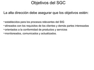 Objetivos del SGC
La alta dirección debe asegurar que los objetivos estén:
• establecidos para los procesos relevantes del SIG
• alineados con los requisitos de los clientes y demás partes interesadas
• orientados a la conformidad de productos y servicios
• monitoreados, comunicados y actualizados.
 