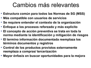 Cambios más relevantes
• Estructura común para todos las Normas de SG (MSS)
• Más compatible con usuarios de servicios
• Se requiere entender el contexto de la organización
• Enfoque a los procesos reforzado y más explícito
• El concepto de acción preventiva se trata en toda la
norma mediante la identificación y mitigación de riesgos
• El termino información documentada reemplaza los
términos documentos y registros
• Control de los productos provistos externamente
reemplaza a compras/ tercerización
• Mayor énfasis en buscar oportunidades para la mejora
 