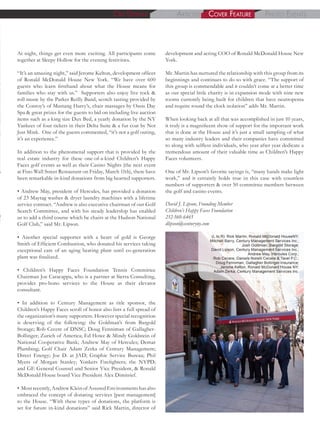At night, things get even more exciting. All participants come
together at Sleepy Hollow for the evening festivities.
“It’s an amazing night,” said Jerome Kelton, development officer
of Ronald McDonald House New York. “We have over 600
guests who learn firsthand about what the House means for
families who stay with us.” Supporters also enjoy live rock &
roll music by the Parker Reilly Band, scotch tasting provided by
the Conroy’s of Mustang Harry’s, chair massages by Oasis Day
Spa & great prizes for the guests to bid on including live auction
items such as a king size Dux Bed, a yearly donation by the NY
Yankees of four tickets in their Delta Suite & a fur coat by Not
Just Mink. One of the guests commented, “it’s not a golf outing,
it’s an experience.”
In addition to the phenomenal support that is provided by the
real estate industry for these one-of-a-kind Children’s Happy
Faces golf events as well as their Casino Nights (the next event
at Fino Wall Street Restaurant on Friday, March 11th), there have
been remarkable in-kind donations from big hearted supporters.
• Andrew May, president of Hercules, has provided a donation
of 23 Maytag washer & dryer laundry machines with a lifetime
service contract. “Andrew is also executive chairman of our Golf
Search Committee, and with his steady leadership has enabled
us to add a third course which he chairs at the Hudson National
Golf Club,” said Mr. Lipson.
• Another special supporter with a heart of gold is George
Smith of Efficient Combustion, who donated his services taking
exceptional care of an aging heating plant until co-generation
plant was finalized.
• Children’s Happy Faces Foundation Tennis Committee
Chairman Joe Caracappa, who is a partner at Sierra Consulting,
provides pro-bono services to the House as their elevator
consultant.
• In addition to Century Management as title sponsor, the
Children’s Happy Faces scroll of honor also lists a full spread of
the organization’s many supporters. However special recognition
is deserving of the following: the Goldman’s from Bargold
Storage; Rob Cecere of DNSC; Doug Fenniman of Gallagher-
Bollinger; Zurich of America; Ed Howe & Mindy Goldstein of
National Cooperative Bank; Andrew May of Hercules; Demar
Plumbing; Golf Chair Adam Zerka of Century Management;
Direct Energy; Joe D. at JAD; Graphic Service Bureau; Phil
Myers of Morgan Stanley; Yonkers Firefighters; the NYPD;
and GE General Counsel and Senior Vice President, & Ronald
McDonald House board Vice President Alex Dimitrief.
• Most recently, Andrew Klein of Assured Environments has also
embraced the concept of donating services [pest management]
to the House. “With these types of donations, the platform is
set for future in-kind donations” said Rick Martin, director of
development and acting COO of Ronald McDonald House New
York.
Mr. Martin has nurtured the relationship with this group from its
beginnings and continues to do so with grace. “The support of
this group is commendable and it couldn’t come at a better time
as our special little charity is in expansion mode with nine new
rooms currently being built for children that have neutropenia
and require round the clock isolation” adds Mr. Martin.
When looking back at all that was accomplished in just 10 years,
it truly is a magnificent show of support for the important work
that is done at the House and it’s just a small sampling of what
so many industry leaders and their companies have committed
to along with selfless individuals, who year after year dedicate a
tremendous amount of their valuable time as Children’s Happy
Faces volunteers.
One of Mr. Lipson’s favorite sayings is, “many hands make light
work,” and it certainly holds true in this case with countless
numbers of supporters & over 50 committee members between
the golf and casino events.
ArticlesOn DisplAy phOtO eventscOver FeAture
(L to R): Rick Martin, Ronald McDonald HouseNY;
Mitchell Barry, Century Management Services Inc.;
Josh Goldman, Bargold Storage;
David Lipson, Century Management Services Inc.;
Andrew May, Hercules Corp.;
Rob Cecere, Daniels Norelli Cecere & Tavel P.C.;
Doug Fenniman, Gallagher Bollinger Insurance;
Jerome Kelton, Ronald McDonald House NY;
Adam Zerka, Century Management Services Inc.
David J. Lipson, Founding Member
Children’s Happy Faces Foundation
212-560-6465
dlipson@centuryny.com
 