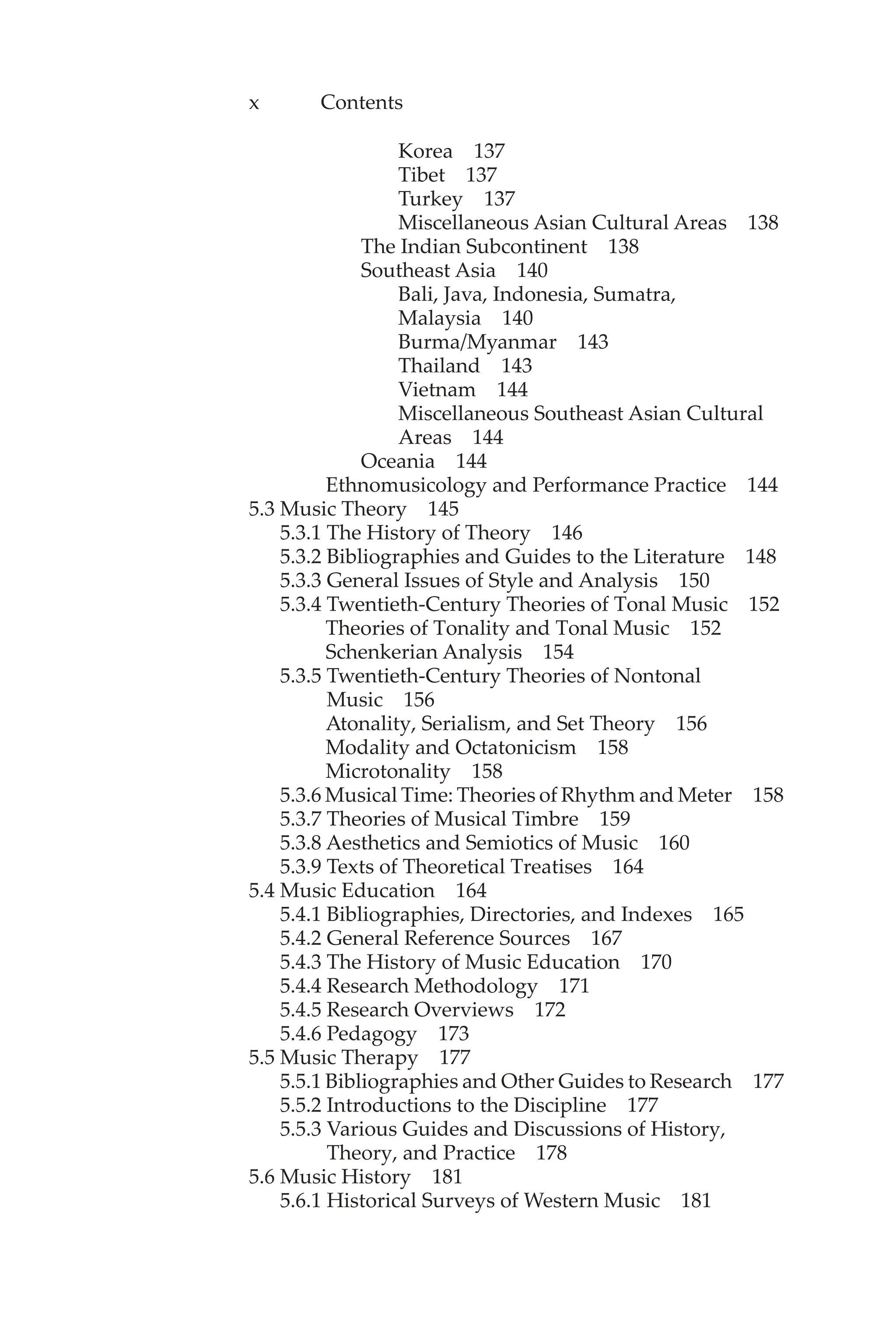 x Contents
Korea 137
Tibet 137
Turkey 137
Miscellaneous Asian Cultural Areas 138
The Indian Subcontinent 138
Southeast Asia 140
Bali, Java, Indonesia, Sumatra,
Malaysia 140
Burma/Myanmar 143
Thailand 143
Vietnam 144
Miscellaneous Southeast Asian Cultural
Areas 144
Oceania 144
Ethnomusicology and Performance Practice 144
5.3 Music Theory 145
5.3.1 The History of Theory 146
5.3.2 Bibliographies and Guides to the Literature 148
5.3.3 General Issues of Style and Analysis 150
5.3.4 Twentieth-Century Theories of Tonal Music 152
Theories of Tonality and Tonal Music 152
Schenkerian Analysis 154
5.3.5 Twentieth-Century Theories of Nontonal
Music 156
Atonality, Serialism, and Set Theory 156
Modality and Octatonicism 158
Microtonality 158
5.3.6 Musical Time: Theories of Rhythm and Meter 158
5.3.7 Theories of Musical Timbre 159
5.3.8 Aesthetics and Semiotics of Music 160
5.3.9 Texts of Theoretical Treatises 164
5.4 Music Education 164
5.4.1 Bibliographies, Directories, and Indexes 165
5.4.2 General Reference Sources 167
5.4.3 The History of Music Education 170
5.4.4 Research Methodology 171
5.4.5 Research Overviews 172
5.4.6 Pedagogy 173
5.5 Music Therapy 177
5.5.1 Bibliographies and Other Guides to Research 177
5.5.2 Introductions to the Discipline 177
5.5.3 Various Guides and Discussions of History,
Theory, and Practice 178
5.6 Music History 181
5.6.1 Historical Surveys of Western Music 181
 
