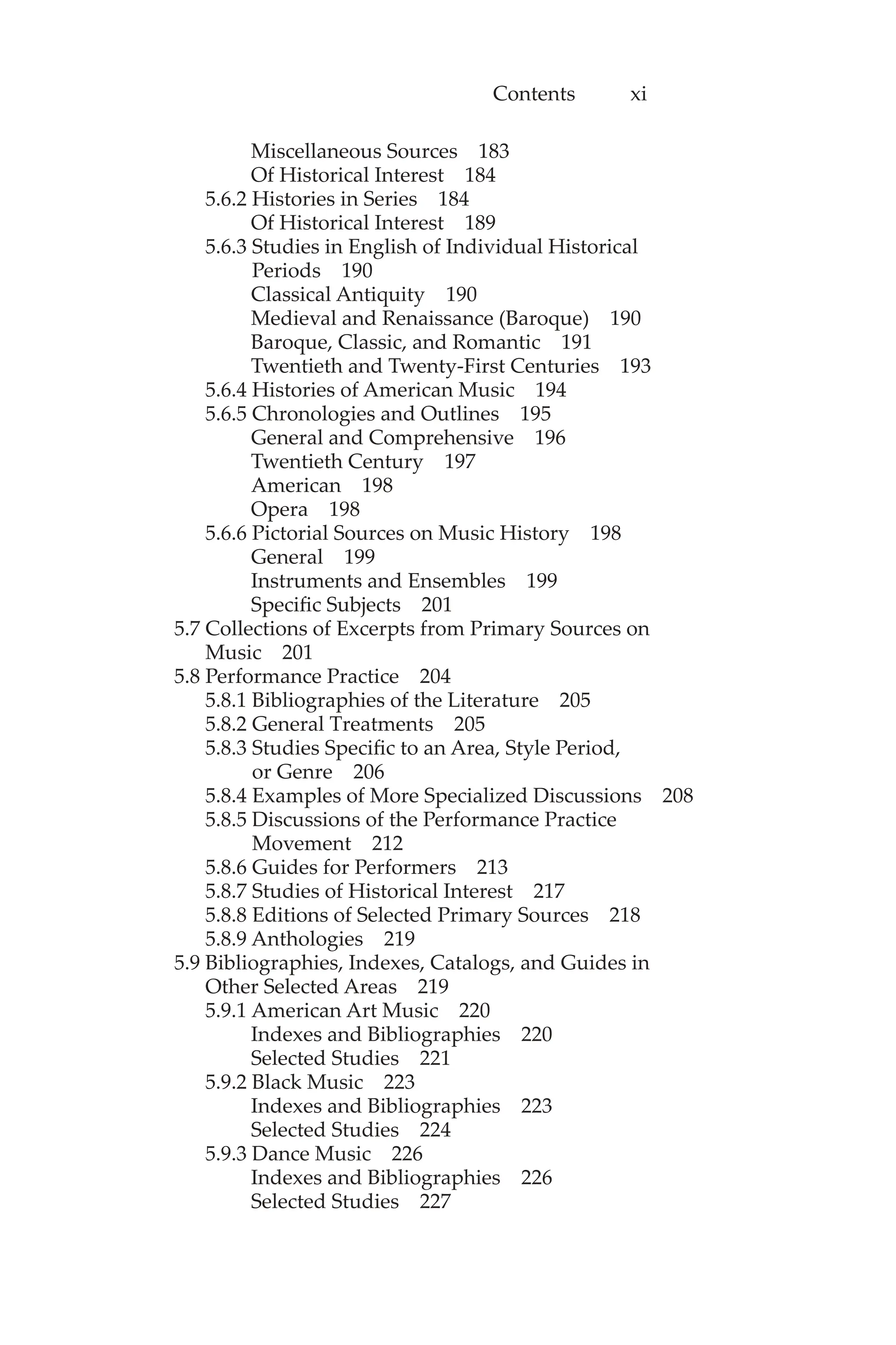 Contents xi
Miscellaneous Sources 183
Of Historical Interest 184
5.6.2 Histories in Series 184
Of Historical Interest 189
5.6.3 Studies in English of Individual Historical
Periods 190
Classical Antiquity 190
Medieval and Renaissance (Baroque) 190
Baroque, Classic, and Romantic 191
Twentieth and Twenty-First Centuries 193
5.6.4 Histories of American Music 194
5.6.5 Chronologies and Outlines 195
General and Comprehensive 196
Twentieth Century 197
American 198
Opera 198
5.6.6 Pictorial Sources on Music History 198
General 199
Instruments and Ensembles 199
Specific Subjects 201
5.7 Collections of Excerpts from Primary Sources on
Music 201
5.8 Performance Practice 204
5.8.1 Bibliographies of the Literature 205
5.8.2 General Treatments 205
5.8.3 Studies Specific to an Area, Style Period,
or Genre 206
5.8.4 Examples of More Specialized Discussions 208
5.8.5 Discussions of the Performance Practice
Movement 212
5.8.6 Guides for Performers 213
5.8.7 Studies of Historical Interest 217
5.8.8 Editions of Selected Primary Sources 218
5.8.9 Anthologies 219
5.9 Bibliographies, Indexes, Catalogs, and Guides in
Other Selected Areas 219
5.9.1 American Art Music 220
Indexes and Bibliographies 220
Selected Studies 221
5.9.2 Black Music 223
Indexes and Bibliographies 223
Selected Studies 224
5.9.3 Dance Music 226
Indexes and Bibliographies 226
Selected Studies 227
 
