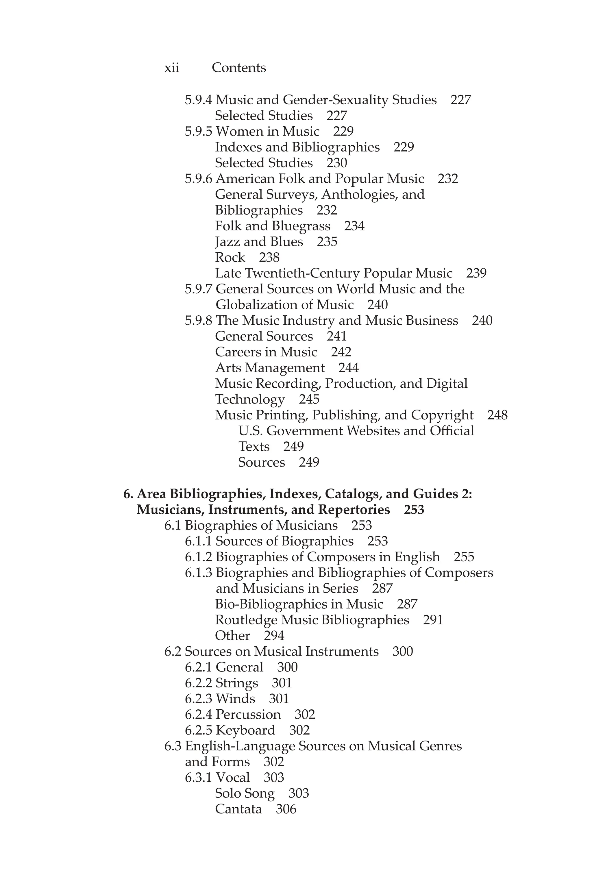 xii Contents
5.9.4 Music and Gender-Sexuality Studies 227
Selected Studies 227
5.9.5 Women in Music 229
Indexes and Bibliographies 229
Selected Studies 230
5.9.6 American Folk and Popular Music 232
General Surveys, Anthologies, and
Bibliographies 232
Folk and Bluegrass 234
Jazz and Blues 235
Rock 238
Late Twentieth-Century Popular Music 239
5.9.7 General Sources on World Music and the
Globalization of Music 240
5.9.8 The Music Industry and Music Business 240
General Sources 241
Careers in Music 242
Arts Management 244
Music Recording, Production, and Digital
Technology 245
Music Printing, Publishing, and Copyright 248
U.S. Government Websites and Official
Texts 249
Sources 249
6. Area Bibliographies, Indexes, Catalogs, and Guides 2:
Musicians, Instruments, and Repertories 253
6.1 Biographies of Musicians 253
6.1.1 Sources of Biographies 253
6.1.2 Biographies of Composers in English 255
6.1.3 Biographies and Bibliographies of Composers
and Musicians in Series 287
Bio-Bibliographies in Music 287
Routledge Music Bibliographies 291
Other 294
6.2 Sources on Musical Instruments 300
6.2.1 General 300
6.2.2 Strings 301
6.2.3 Winds 301
6.2.4 Percussion 302
6.2.5 Keyboard 302
6.3 English-Language Sources on Musical Genres
and Forms 302
6.3.1 Vocal 303
Solo Song 303
Cantata 306
 
