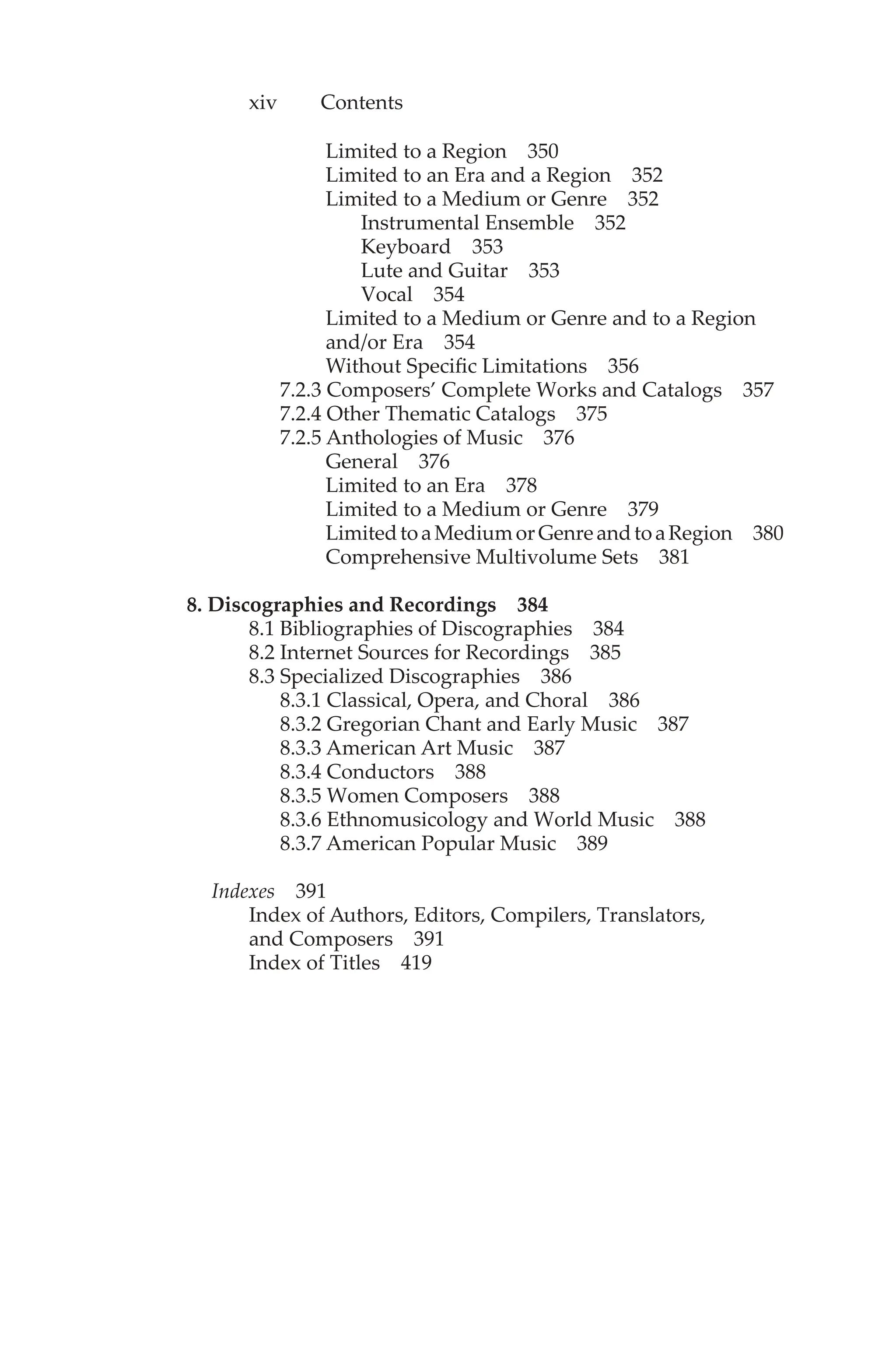 xiv Contents
Limited to a Region 350
Limited to an Era and a Region 352
Limited to a Medium or Genre 352
Instrumental Ensemble 352
Keyboard 353
Lute and Guitar 353
Vocal 354
Limited to a Medium or Genre and to a Region
and/or Era 354
Without Specific Limitations 356
7.2.3 Composers’ Complete Works and Catalogs 357
7.2.4 Other Thematic Catalogs 375
7.2.5 Anthologies of Music 376
General 376
Limited to an Era 378
Limited to a Medium or Genre 379
LimitedtoaMediumorGenreandtoaRegion 380
Comprehensive Multivolume Sets 381
8. Discographies and Recordings 384
8.1 Bibliographies of Discographies 384
8.2 Internet Sources for Recordings 385
8.3 Specialized Discographies 386
8.3.1 Classical, Opera, and Choral 386
8.3.2 Gregorian Chant and Early Music 387
8.3.3 American Art Music 387
8.3.4 Conductors 388
8.3.5 Women Composers 388
8.3.6 Ethnomusicology and World Music 388
8.3.7 American Popular Music 389
Indexes 391
Index of Authors, Editors, Compilers, Translators,
and Composers 391
Index of Titles 419
 