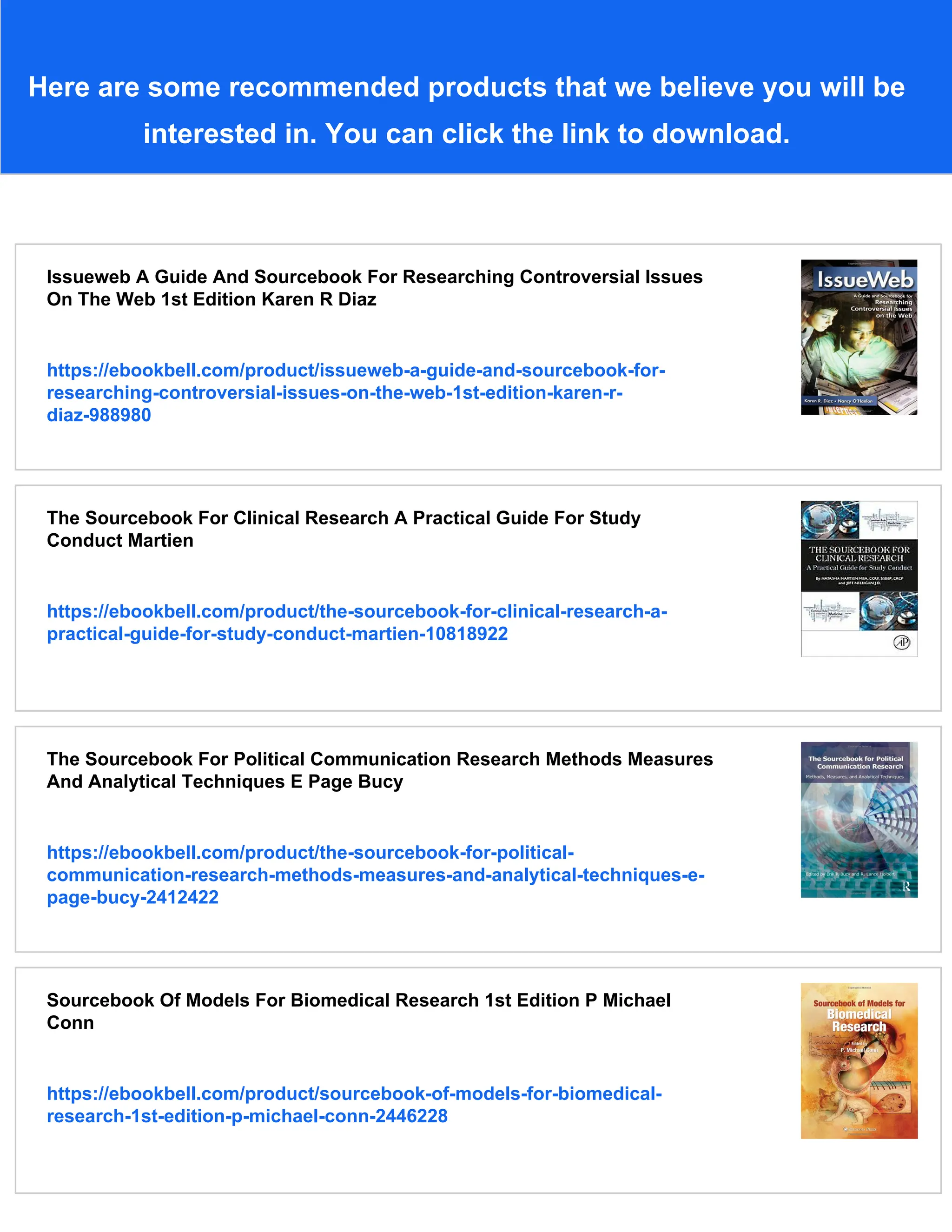 Here are some recommended products that we believe you will be
interested in. You can click the link to download.
Issueweb A Guide And Sourcebook For Researching Controversial Issues
On The Web 1st Edition Karen R Diaz
https://ebookbell.com/product/issueweb-a-guide-and-sourcebook-for-
researching-controversial-issues-on-the-web-1st-edition-karen-r-
diaz-988980
The Sourcebook For Clinical Research A Practical Guide For Study
Conduct Martien
https://ebookbell.com/product/the-sourcebook-for-clinical-research-a-
practical-guide-for-study-conduct-martien-10818922
The Sourcebook For Political Communication Research Methods Measures
And Analytical Techniques E Page Bucy
https://ebookbell.com/product/the-sourcebook-for-political-
communication-research-methods-measures-and-analytical-techniques-e-
page-bucy-2412422
Sourcebook Of Models For Biomedical Research 1st Edition P Michael
Conn
https://ebookbell.com/product/sourcebook-of-models-for-biomedical-
research-1st-edition-p-michael-conn-2446228
 