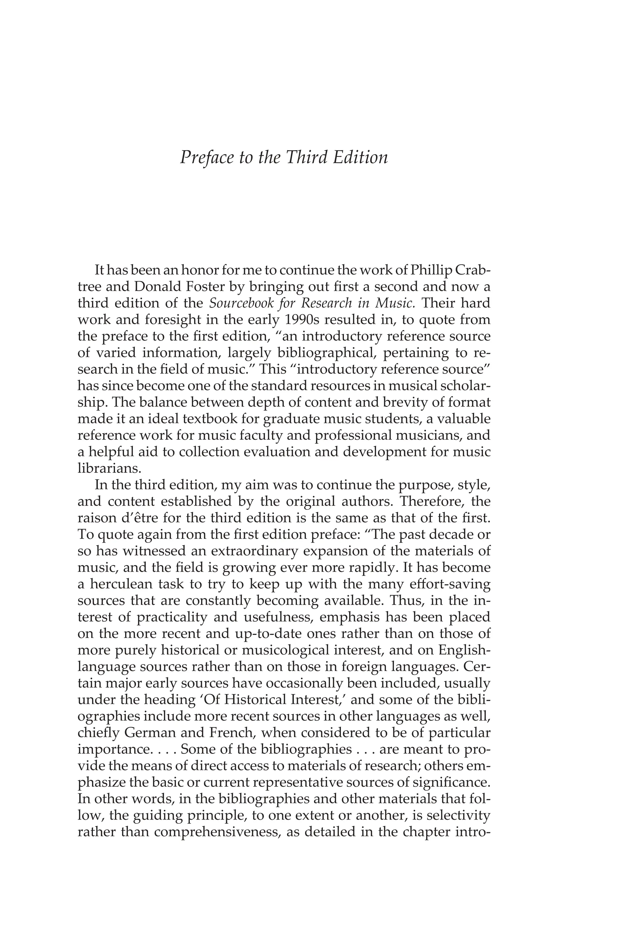 Preface to the Third Edition
It has been an honor for me to continue the work of Phillip Crab-
tree and Donald Foster by bringing out first a second and now a
third edition of the Sourcebook for Research in Music. Their hard
work and foresight in the early 1990s resulted in, to quote from
the preface to the first edition, “an introductory reference source
of varied information, largely bibliographical, pertaining to re-
search in the field of music.” This “introductory reference source”
has since become one of the standard resources in musical scholar-
ship. The balance between depth of content and brevity of format
made it an ideal textbook for graduate music students, a valuable
reference work for music faculty and professional musicians, and
a helpful aid to collection evaluation and development for music
librarians.
In the third edition, my aim was to continue the purpose, style,
and content established by the original authors. Therefore, the
raison d’être for the third edition is the same as that of the first.
To quote again from the first edition preface: “The past decade or
so has witnessed an extraordinary expansion of the materials of
music, and the field is growing ever more rapidly. It has become
a herculean task to try to keep up with the many effort-saving
sources that are constantly becoming available. Thus, in the in-
terest of practicality and usefulness, emphasis has been placed
on the more recent and up-to-date ones rather than on those of
more purely historical or musicological interest, and on English-
language sources rather than on those in foreign languages. Cer-
tain major early sources have occasionally been included, usually
under the heading ‘Of Historical Interest,’ and some of the bibli-
ographies include more recent sources in other languages as well,
chiefly German and French, when considered to be of particular
importance. . . . Some of the bibliographies . . . are meant to pro-
vide the means of direct access to materials of research; others em-
phasize the basic or current representative sources of significance.
In other words, in the bibliographies and other materials that fol-
low, the guiding principle, to one extent or another, is selectivity
rather than comprehensiveness, as detailed in the chapter intro-
 