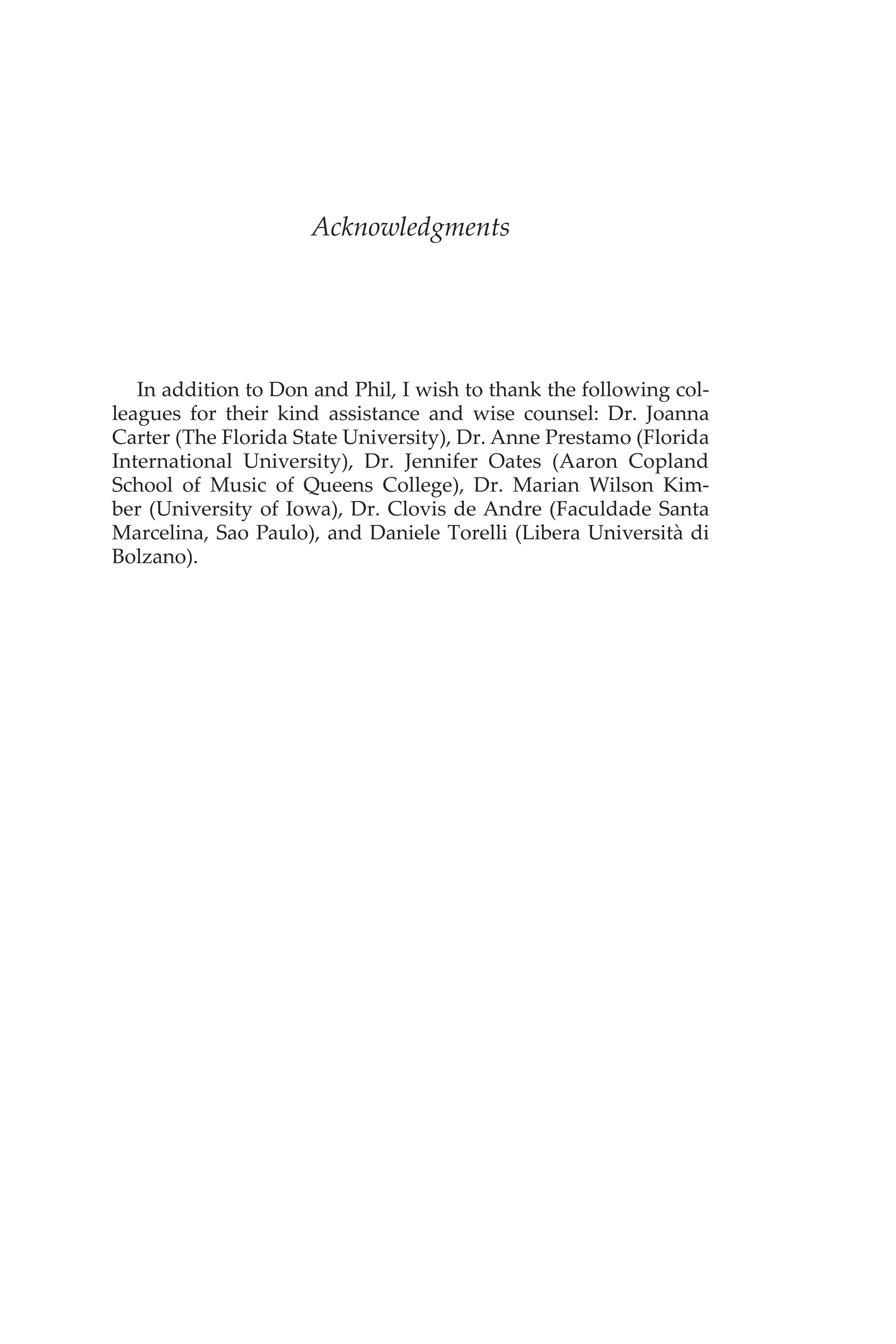 Acknowledgments
In addition to Don and Phil, I wish to thank the following col-
leagues for their kind assistance and wise counsel: Dr. Joanna
Carter (The Florida State University), Dr. Anne Prestamo (Florida
International University), Dr. Jennifer Oates (Aaron Copland
School of Music of Queens College), Dr. Marian Wilson Kim-
ber (University of Iowa), Dr. Clovis de Andre (Faculdade Santa
Marcelina, Sao Paulo), and Daniele Torelli (Libera Università di
Bolzano).
 