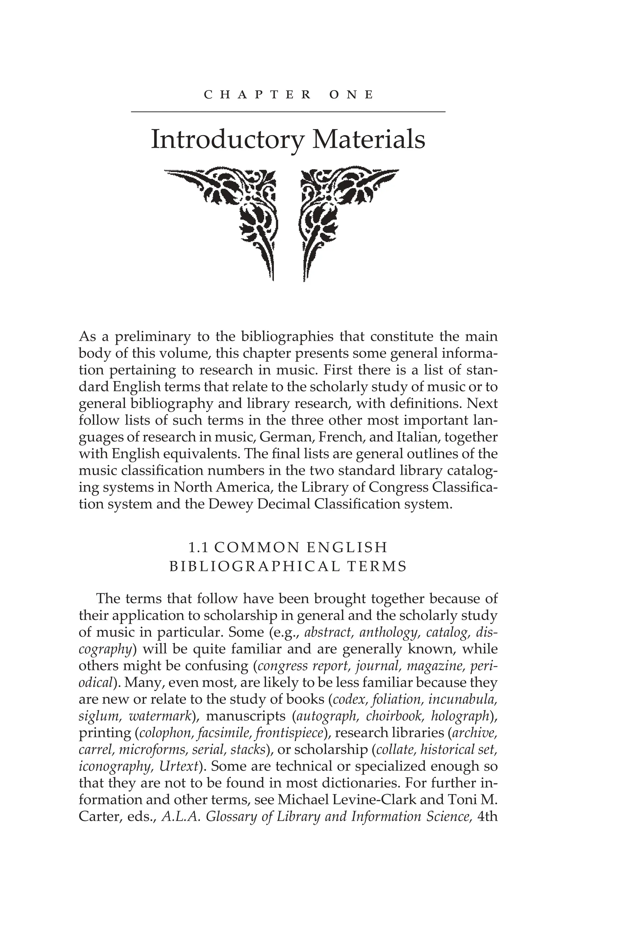 c h A P t e r o n e
Introductory Materials
As a preliminary to the bibliographies that constitute the main
body of this volume, this chapter presents some general informa-
tion pertaining to research in music. First there is a list of stan-
dard English terms that relate to the scholarly study of music or to
general bibliography and library research, with definitions. Next
follow lists of such terms in the three other most important lan-
guages of research in music, German, French, and Italian, together
with English equivalents. The final lists are general outlines of the
music classification numbers in the two standard library catalog-
ing systems in North America, the Library of Congress Classifica-
tion system and the Dewey Decimal Classification system.
1.1 C O M M O N E N G L I S H
B I B L I O G R A P H I C A L T E R M S
The terms that follow have been brought together because of
their application to scholarship in general and the scholarly study
of music in particular. Some (e.g., abstract, anthology, catalog, dis-
cography) will be quite familiar and are generally known, while
others might be confusing (congress report, journal, magazine, peri-
odical). Many, even most, are likely to be less familiar because they
are new or relate to the study of books (codex, foliation, incunabula,
siglum, watermark), manuscripts (autograph, choirbook, holograph),
printing (colophon, facsimile, frontispiece), research libraries (archive,
carrel, microforms, serial, stacks), or scholarship (collate, historical set,
iconography, Urtext). Some are technical or specialized enough so
that they are not to be found in most dictionaries. For further in-
formation and other terms, see Michael Levine-Clark and Toni M.
Carter, eds., A.L.A. Glossary of Library and Information Science, 4th
 