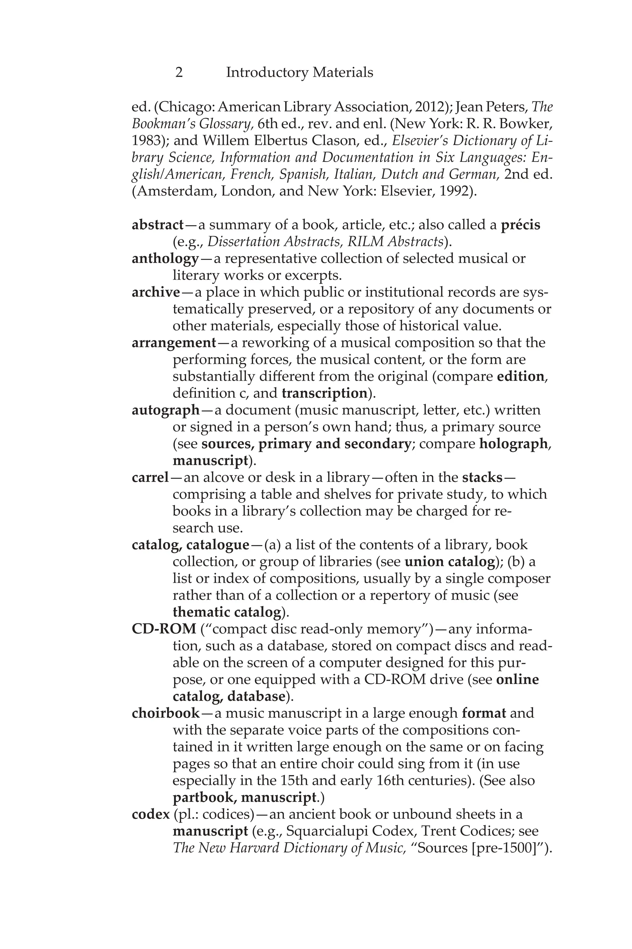 2 Introductory Materials
ed. (Chicago:American LibraryAssociation, 2012); Jean Peters, The
Bookman’s Glossary, 6th ed., rev. and enl. (New York: R. R. Bowker,
1983); and Willem Elbertus Clason, ed., Elsevier’s Dictionary of Li-
brary Science, Information and Documentation in Six Languages: En-
glish/American, French, Spanish, Italian, Dutch and German, 2nd ed.
(Amsterdam, London, and New York: Elsevier, 1992).
abstract—a summary of a book, article, etc.; also called a précis
(e.g., Dissertation Abstracts, RILM Abstracts).
anthology—a representative collection of selected musical or
literary works or excerpts.
archive—a place in which public or institutional records are sys-
tematically preserved, or a repository of any documents or
other materials, especially those of historical value.
arrangement—a reworking of a musical composition so that the
performing forces, the musical content, or the form are
substantially different from the original (compare edition,
definition c, and transcription).
autograph—a document (music manuscript, letter, etc.) written
or signed in a person’s own hand; thus, a primary source
(see sources, primary and secondary; compare holograph,
manuscript).
carrel—an alcove or desk in a library—often in the stacks—
comprising a table and shelves for private study, to which
books in a library’s collection may be charged for re-
search use.
catalog, catalogue—(a) a list of the contents of a library, book
collection, or group of libraries (see union catalog); (b) a
list or index of compositions, usually by a single composer
rather than of a collection or a repertory of music (see
thematic catalog).
CD-ROM (“compact disc read-only memory”)—any informa-
tion, such as a database, stored on compact discs and read-
able on the screen of a computer designed for this pur-
pose, or one equipped with a CD-ROM drive (see online
catalog, database).
choirbook—a music manuscript in a large enough format and
with the separate voice parts of the compositions con-
tained in it written large enough on the same or on facing
pages so that an entire choir could sing from it (in use
especially in the 15th and early 16th centuries). (See also
partbook, manuscript.)
codex (pl.: codices)—an ancient book or unbound sheets in a
manuscript (e.g., Squarcialupi Codex, Trent Codices; see
The New Harvard Dictionary of Music, “Sources [pre-1500]”).
 