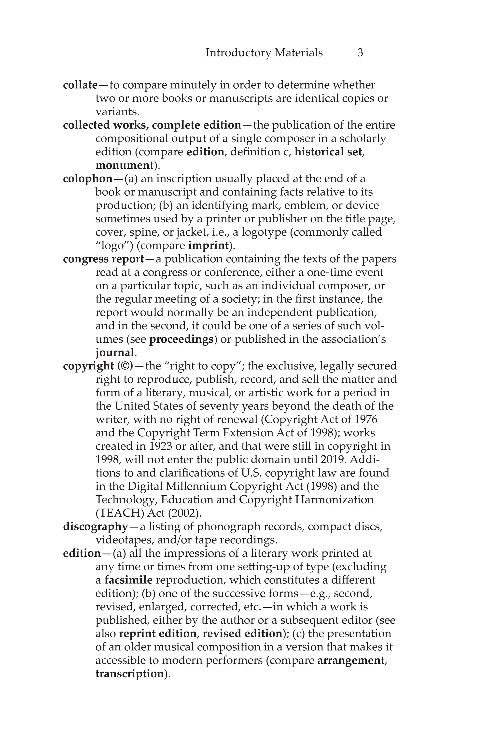 Introductory Materials 3
collate—to compare minutely in order to determine whether
two or more books or manuscripts are identical copies or
variants.
collected works, complete edition—the publication of the entire
compositional output of a single composer in a scholarly
edition (compare edition, definition c, historical set,
monument).
colophon—(a) an inscription usually placed at the end of a
book or manuscript and containing facts relative to its
production; (b) an identifying mark, emblem, or device
sometimes used by a printer or publisher on the title page,
cover, spine, or jacket, i.e., a logotype (commonly called
“logo”) (compare imprint).
congress report—a publication containing the texts of the papers
read at a congress or conference, either a one-time event
on a particular topic, such as an individual composer, or
the regular meeting of a society; in the first instance, the
report would normally be an independent publication,
and in the second, it could be one of a series of such vol-
umes (see proceedings) or published in the association’s
journal.
copyright (©)—the “right to copy”; the exclusive, legally secured
right to reproduce, publish, record, and sell the matter and
form of a literary, musical, or artistic work for a period in
the United States of seventy years beyond the death of the
writer, with no right of renewal (Copyright Act of 1976
and the Copyright Term Extension Act of 1998); works
created in 1923 or after, and that were still in copyright in
1998, will not enter the public domain until 2019. Addi-
tions to and clarifications of U.S. copyright law are found
in the Digital Millennium Copyright Act (1998) and the
Technology, Education and Copyright Harmonization
(TEACH) Act (2002).
discography—a listing of phonograph records, compact discs,
videotapes, and/or tape recordings.
edition—(a) all the impressions of a literary work printed at
any time or times from one setting-up of type (excluding
a facsimile reproduction, which constitutes a different
edition); (b) one of the successive forms—e.g., second,
revised, enlarged, corrected, etc.—in which a work is
published, either by the author or a subsequent editor (see
also reprint edition, revised edition); (c) the presentation
of an older musical composition in a version that makes it
accessible to modern performers (compare arrangement,
transcription).
 