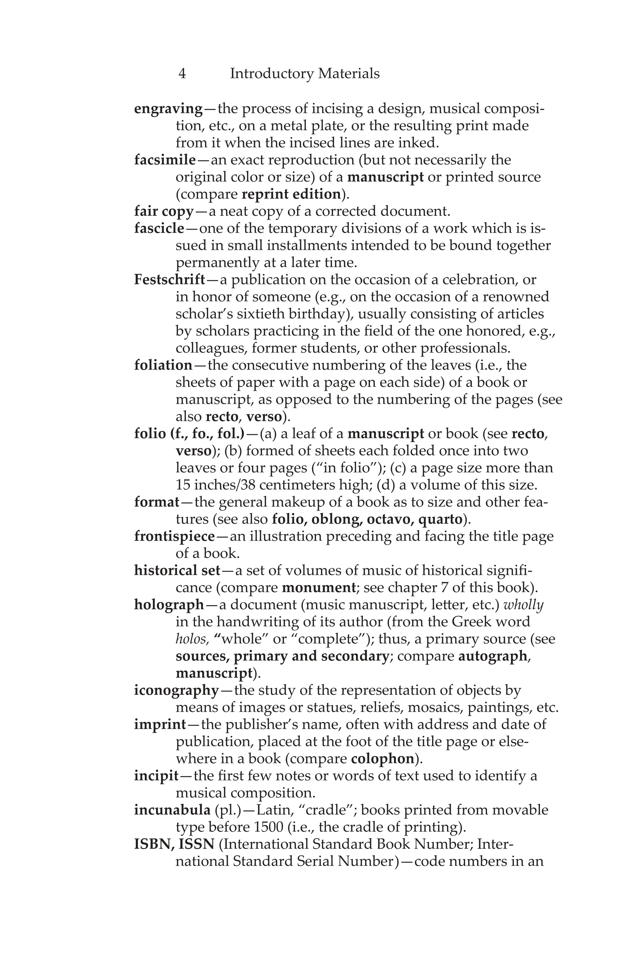4 Introductory Materials
engraving—the process of incising a design, musical composi-
tion, etc., on a metal plate, or the resulting print made
from it when the incised lines are inked.
facsimile—an exact reproduction (but not necessarily the
original color or size) of a manuscript or printed source
(compare reprint edition).
fair copy—a neat copy of a corrected document.
fascicle—one of the temporary divisions of a work which is is-
sued in small installments intended to be bound together
permanently at a later time.
Festschrift—a publication on the occasion of a celebration, or
in honor of someone (e.g., on the occasion of a renowned
scholar’s sixtieth birthday), usually consisting of articles
by scholars practicing in the field of the one honored, e.g.,
colleagues, former students, or other professionals.
foliation—the consecutive numbering of the leaves (i.e., the
sheets of paper with a page on each side) of a book or
manuscript, as opposed to the numbering of the pages (see
also recto, verso).
folio (f., fo., fol.)—(a) a leaf of a manuscript or book (see recto,
verso); (b) formed of sheets each folded once into two
leaves or four pages (“in folio”); (c) a page size more than
15 inches/38 centimeters high; (d) a volume of this size.
format—the general makeup of a book as to size and other fea-
tures (see also folio, oblong, octavo, quarto).
frontispiece—an illustration preceding and facing the title page
of a book.
historical set—a set of volumes of music of historical signifi-
cance (compare monument; see chapter 7 of this book).
holograph—a document (music manuscript, letter, etc.) wholly
in the handwriting of its author (from the Greek word
holos, “whole” or “complete”); thus, a primary source (see
sources, primary and secondary; compare autograph,
manuscript).
iconography—the study of the representation of objects by
means of images or statues, reliefs, mosaics, paintings, etc.
imprint—the publisher’s name, often with address and date of
publication, placed at the foot of the title page or else-
where in a book (compare colophon).
incipit—the first few notes or words of text used to identify a
musical composition.
incunabula (pl.)—Latin, “cradle”; books printed from movable
type before 1500 (i.e., the cradle of printing).
ISBN, ISSN (International Standard Book Number; Inter-
national Standard Serial Number)—code numbers in an
 