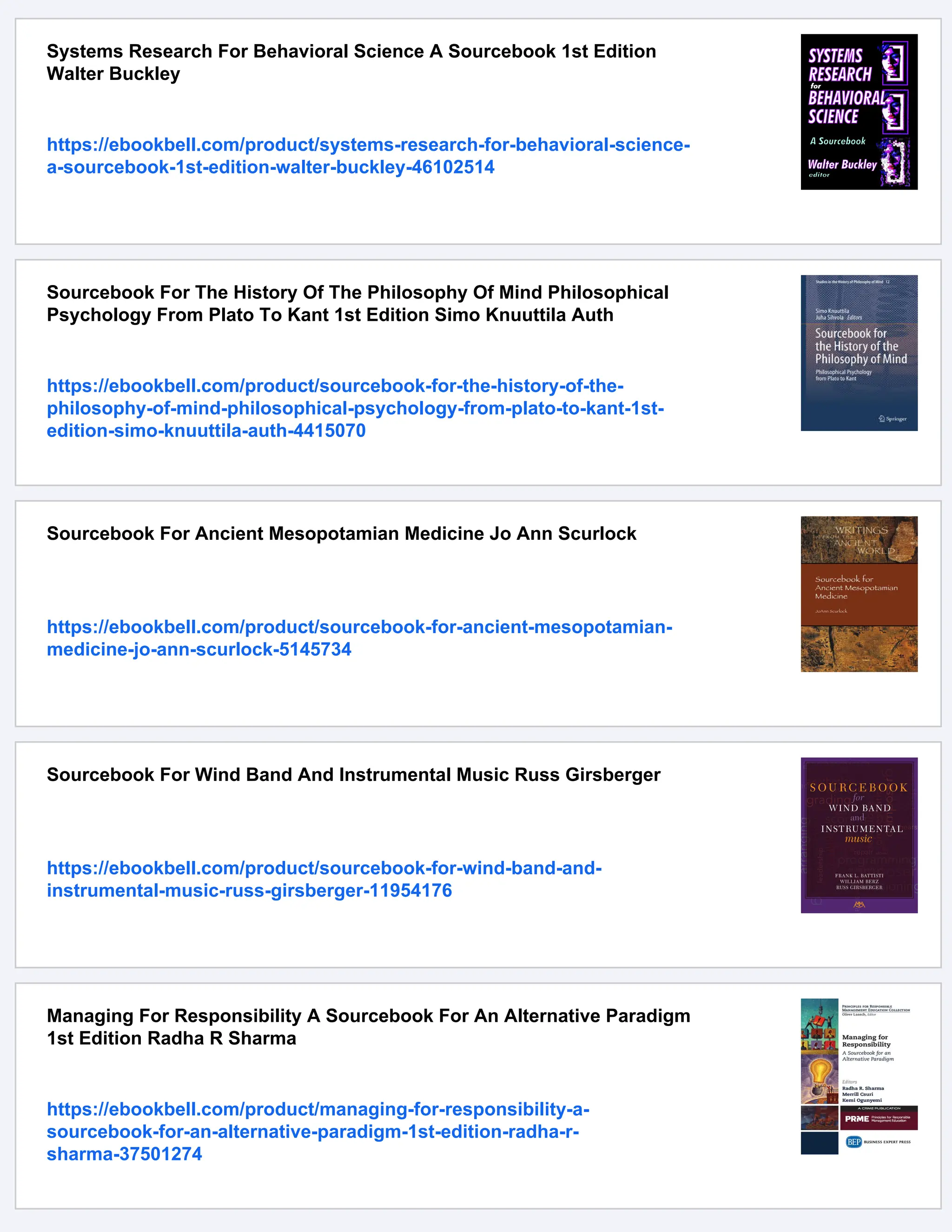 Systems Research For Behavioral Science A Sourcebook 1st Edition
Walter Buckley
https://ebookbell.com/product/systems-research-for-behavioral-science-
a-sourcebook-1st-edition-walter-buckley-46102514
Sourcebook For The History Of The Philosophy Of Mind Philosophical
Psychology From Plato To Kant 1st Edition Simo Knuuttila Auth
https://ebookbell.com/product/sourcebook-for-the-history-of-the-
philosophy-of-mind-philosophical-psychology-from-plato-to-kant-1st-
edition-simo-knuuttila-auth-4415070
Sourcebook For Ancient Mesopotamian Medicine Jo Ann Scurlock
https://ebookbell.com/product/sourcebook-for-ancient-mesopotamian-
medicine-jo-ann-scurlock-5145734
Sourcebook For Wind Band And Instrumental Music Russ Girsberger
https://ebookbell.com/product/sourcebook-for-wind-band-and-
instrumental-music-russ-girsberger-11954176
Managing For Responsibility A Sourcebook For An Alternative Paradigm
1st Edition Radha R Sharma
https://ebookbell.com/product/managing-for-responsibility-a-
sourcebook-for-an-alternative-paradigm-1st-edition-radha-r-
sharma-37501274
 