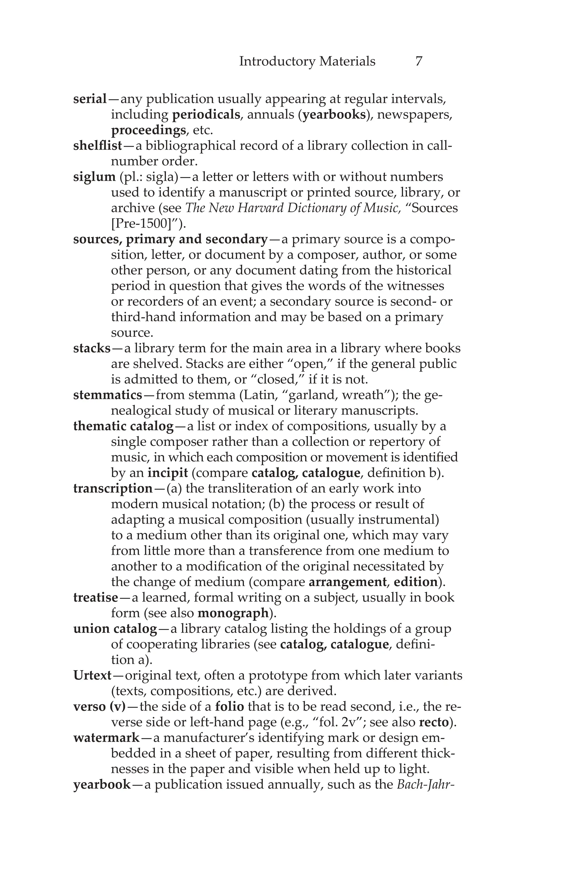 Introductory Materials 7
serial—any publication usually appearing at regular intervals,
including periodicals, annuals (yearbooks), newspapers,
proceedings, etc.
shelflist—a bibliographical record of a library collection in call-
number order.
siglum (pl.: sigla)—a letter or letters with or without numbers
used to identify a manuscript or printed source, library, or
archive (see The New Harvard Dictionary of Music, “Sources
[Pre-1500]”).
sources, primary and secondary—a primary source is a compo-
sition, letter, or document by a composer, author, or some
other person, or any document dating from the historical
period in question that gives the words of the witnesses
or recorders of an event; a secondary source is second- or
third-hand information and may be based on a primary
source.
stacks—a library term for the main area in a library where books
are shelved. Stacks are either “open,” if the general public
is admitted to them, or “closed,” if it is not.
stemmatics—from stemma (Latin, “garland, wreath”); the ge-
nealogical study of musical or literary manuscripts.
thematic catalog—a list or index of compositions, usually by a
single composer rather than a collection or repertory of
music, in which each composition or movement is identified
by an incipit (compare catalog, catalogue, definition b).
transcription—(a) the transliteration of an early work into
modern musical notation; (b) the process or result of
adapting a musical composition (usually instrumental)
to a medium other than its original one, which may vary
from little more than a transference from one medium to
another to a modification of the original necessitated by
the change of medium (compare arrangement, edition).
treatise—a learned, formal writing on a subject, usually in book
form (see also monograph).
union catalog—a library catalog listing the holdings of a group
of cooperating libraries (see catalog, catalogue, defini-
tion a).
Urtext—original text, often a prototype from which later variants
(texts, compositions, etc.) are derived.
verso (v)—the side of a folio that is to be read second, i.e., the re-
verse side or left-hand page (e.g., “fol. 2v”; see also recto).
watermark—a manufacturer’s identifying mark or design em-
bedded in a sheet of paper, resulting from different thick-
nesses in the paper and visible when held up to light.
yearbook—a publication issued annually, such as the Bach-Jahr-
 