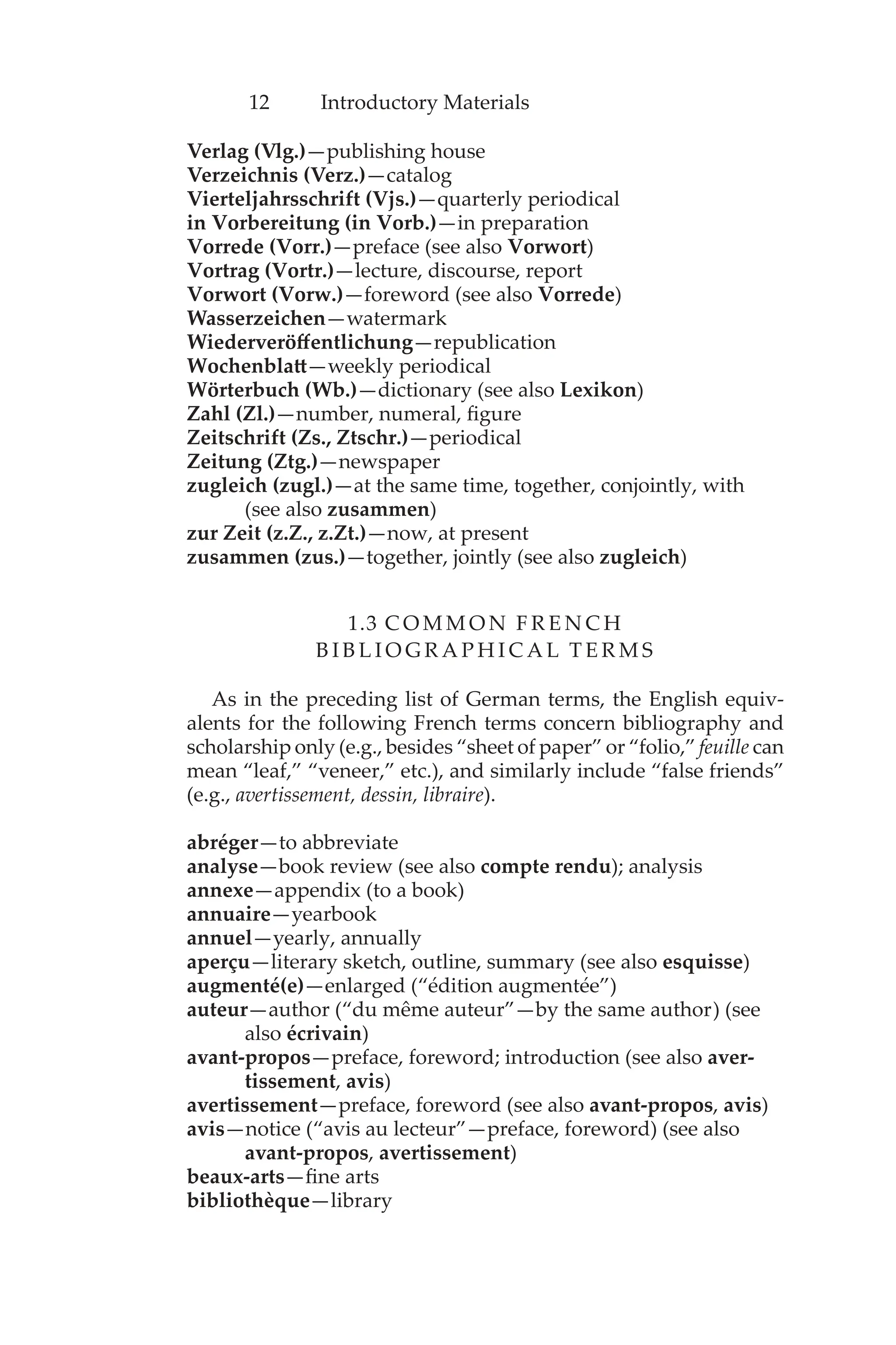 12 Introductory Materials
Verlag (Vlg.)—publishing house
Verzeichnis (Verz.)—catalog
Vierteljahrsschrift (Vjs.)—quarterly periodical
in Vorbereitung (in Vorb.)—in preparation
Vorrede (Vorr.)—preface (see also Vorwort)
Vortrag (Vortr.)—lecture, discourse, report
Vorwort (Vorw.)—foreword (see also Vorrede)
Wasserzeichen—watermark
Wiederveröffentlichung—republication
Wochenblatt—weekly periodical
Wörterbuch (Wb.)—dictionary (see also Lexikon)
Zahl (Zl.)—number, numeral, figure
Zeitschrift (Zs., Ztschr.)—periodical
Zeitung (Ztg.)—newspaper
zugleich (zugl.)—at the same time, together, conjointly, with
(see also zusammen)
zur Zeit (z.Z., z.Zt.)—now, at present
zusammen (zus.)—together, jointly (see also zugleich)
1.3 C O M M O N F R E N C H
B I B L I O G R A P H I C A L T E R M S
As in the preceding list of German terms, the English equiv-
alents for the following French terms concern bibliography and
scholarship only (e.g., besides “sheet of paper” or “folio,” feuille can
mean “leaf,” “veneer,” etc.), and similarly include “false friends”
(e.g., avertissement, dessin, libraire).
abréger—to abbreviate
analyse—book review (see also compte rendu); analysis
annexe—appendix (to a book)
annuaire—yearbook
annuel—yearly, annually
aperçu—literary sketch, outline, summary (see also esquisse)
augmenté(e)—enlarged (“édition augmentée”)
auteur—author (“du même auteur”—by the same author) (see
also écrivain)
avant-propos—preface, foreword; introduction (see also aver-
tissement, avis)
avertissement—preface, foreword (see also avant-propos, avis)
avis—notice (“avis au lecteur”—preface, foreword) (see also
avant-propos, avertissement)
beaux-arts—fine arts
bibliothèque—library
 