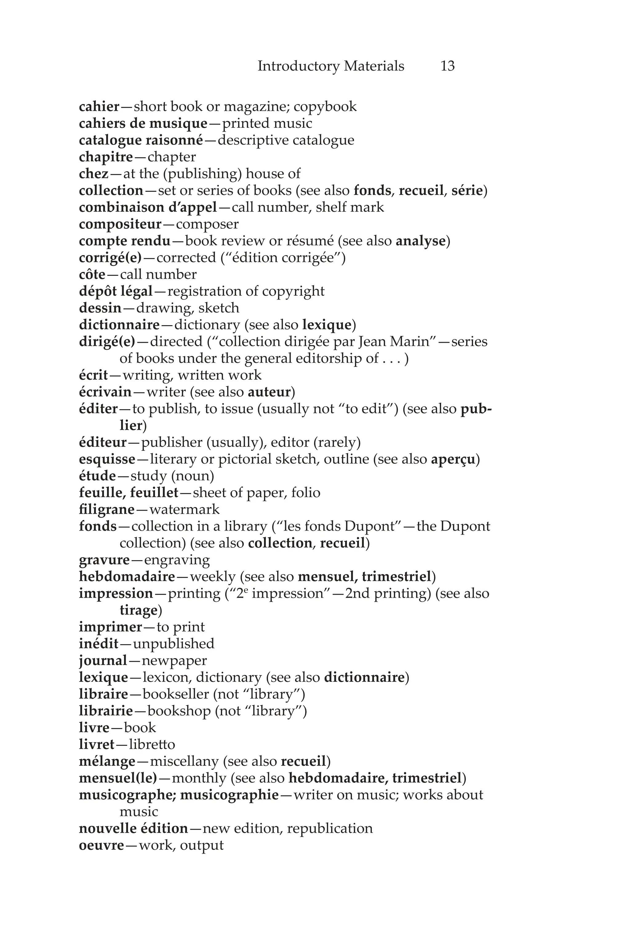 Introductory Materials 13
cahier—short book or magazine; copybook
cahiers de musique—printed music
catalogue raisonné—descriptive catalogue
chapitre—chapter
chez—at the (publishing) house of
collection—set or series of books (see also fonds, recueil, série)
combinaison d’appel—call number, shelf mark
compositeur—composer
compte rendu—book review or résumé (see also analyse)
corrigé(e)—corrected (“édition corrigée”)
côte—call number
dépôt légal—registration of copyright
dessin—drawing, sketch
dictionnaire—dictionary (see also lexique)
dirigé(e)—directed (“collection dirigée par Jean Marin”—series
of books under the general editorship of . . . )
écrit—writing, written work
écrivain—writer (see also auteur)
éditer—to publish, to issue (usually not “to edit”) (see also pub-
lier)
éditeur—publisher (usually), editor (rarely)
esquisse—literary or pictorial sketch, outline (see also aperçu)
étude—study (noun)
feuille, feuillet—sheet of paper, folio
filigrane—watermark
fonds—collection in a library (“les fonds Dupont”—the Dupont
collection) (see also collection, recueil)
gravure—engraving
hebdomadaire—weekly (see also mensuel, trimestriel)
impression—printing (“2e
impression”—2nd printing) (see also
tirage)
imprimer—to print
inédit—unpublished
journal—newpaper
lexique—lexicon, dictionary (see also dictionnaire)
libraire—bookseller (not “library”)
librairie—bookshop (not “library”)
livre—book
livret—libretto
mélange—miscellany (see also recueil)
mensuel(le)—monthly (see also hebdomadaire, trimestriel)
musicographe; musicographie—writer on music; works about
music
nouvelle édition—new edition, republication
oeuvre—work, output
 