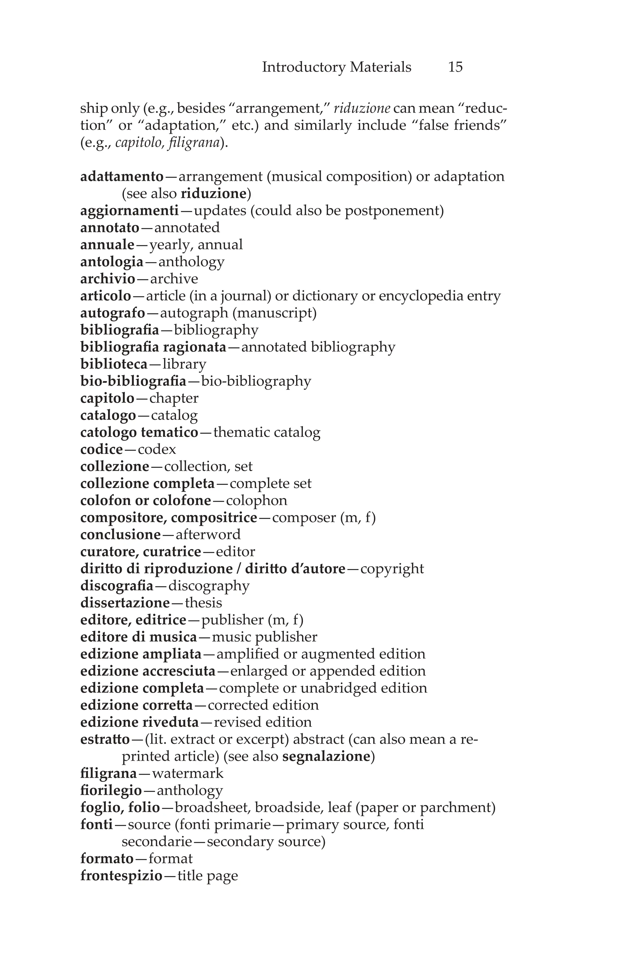 Introductory Materials 15
ship only (e.g., besides “arrangement,” riduzione can mean “reduc-
tion” or “adaptation,” etc.) and similarly include “false friends”
(e.g., capitolo, filigrana).
adattamento—arrangement (musical composition) or adaptation
(see also riduzione)
aggiornamenti—updates (could also be postponement)
annotato—annotated
annuale—yearly, annual
antologia—anthology
archivio—archive
articolo—article (in a journal) or dictionary or encyclopedia entry
autografo—autograph (manuscript)
bibliografia—bibliography
bibliografia ragionata—annotated bibliography
biblioteca—library
bio-bibliografia—bio-bibliography
capitolo—chapter
catalogo—catalog
catologo tematico—thematic catalog
codice—codex
collezione—collection, set
collezione completa—complete set
colofon or colofone—colophon
compositore, compositrice—composer (m, f)
conclusione—afterword
curatore, curatrice—editor
diritto di riproduzione / diritto d’autore—copyright
discografia—discography
dissertazione—thesis
editore, editrice—publisher (m, f)
editore di musica—music publisher
edizione ampliata—amplified or augmented edition
edizione accresciuta—enlarged or appended edition
edizione completa—complete or unabridged edition
edizione corretta—corrected edition
edizione riveduta—revised edition
estratto—(lit. extract or excerpt) abstract (can also mean a re-
printed article) (see also segnalazione)
filigrana—watermark
fiorilegio—anthology
foglio, folio—broadsheet, broadside, leaf (paper or parchment)
fonti—source (fonti primarie—primary source, fonti
secondarie—secondary source)
formato—format
frontespizio—title page
 
