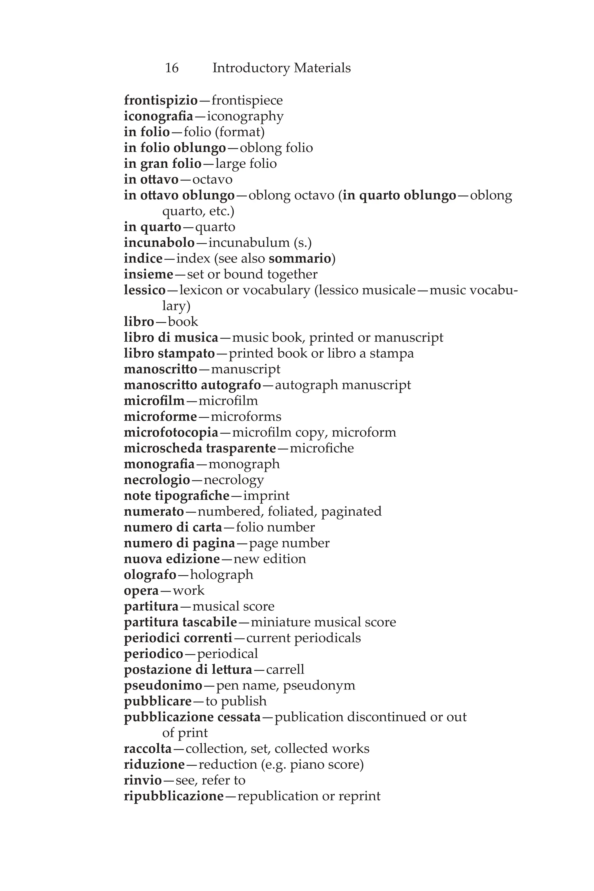 16 Introductory Materials
frontispizio—frontispiece
iconografia—iconography
in folio—folio (format)
in folio oblungo—oblong folio
in gran folio—large folio
in ottavo—octavo
in ottavo oblungo—oblong octavo (in quarto oblungo—oblong
quarto, etc.)
in quarto—quarto
incunabolo—incunabulum (s.)
indice—index (see also sommario)
insieme—set or bound together
lessico—lexicon or vocabulary (lessico musicale—music vocabu-
lary)
libro—book
libro di musica—music book, printed or manuscript
libro stampato—printed book or libro a stampa
manoscritto—manuscript
manoscritto autografo—autograph manuscript
microfilm—microfilm
microforme—microforms
microfotocopia—microfilm copy, microform
microscheda trasparente—microfiche
monografia—monograph
necrologio—necrology
note tipografiche—imprint
numerato—numbered, foliated, paginated
numero di carta—folio number
numero di pagina—page number
nuova edizione—new edition
olografo—holograph
opera—work
partitura—musical score
partitura tascabile—miniature musical score
periodici correnti—current periodicals
periodico—periodical
postazione di lettura—carrell
pseudonimo—pen name, pseudonym
pubblicare—to publish
pubblicazione cessata—publication discontinued or out
of print
raccolta—collection, set, collected works
riduzione—reduction (e.g. piano score)
rinvio—see, refer to
ripubblicazione—republication or reprint
 