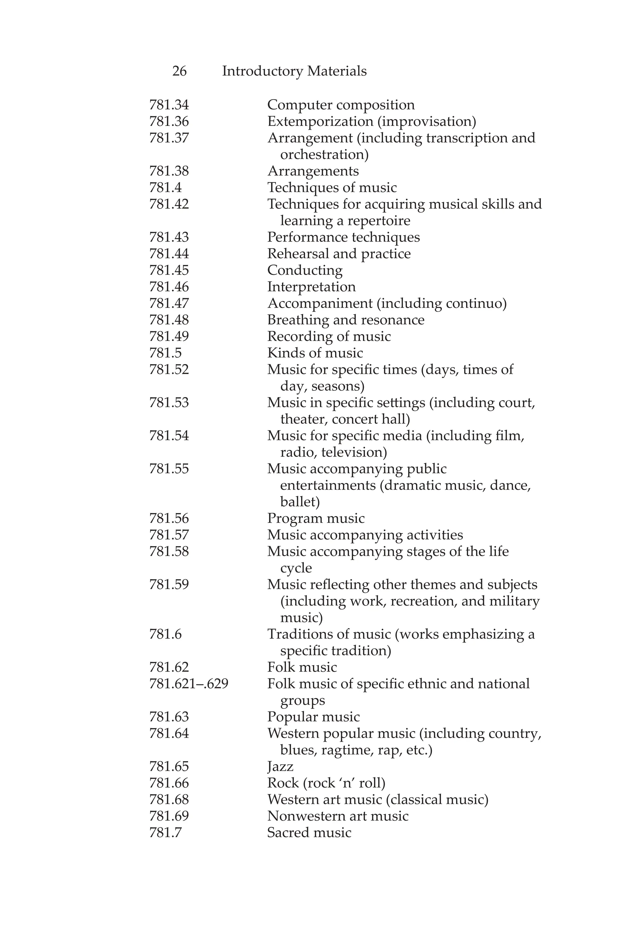 26 Introductory Materials
781.34 Computer composition
781.36 Extemporization (improvisation)
781.37 Arrangement (including transcription and
orchestration)
781.38 Arrangements
781.4 Techniques of music
781.42 Techniques for acquiring musical skills and
learning a repertoire
781.43 Performance techniques
781.44 Rehearsal and practice
781.45 Conducting
781.46 Interpretation
781.47 Accompaniment (including continuo)
781.48 Breathing and resonance
781.49 Recording of music
781.5 Kinds of music
781.52 Music for specific times (days, times of
day, seasons)
781.53 Music in specific settings (including court,
theater, concert hall)
781.54 Music for specific media (including film,
radio, television)
781.55 Music accompanying public
entertainments (dramatic music, dance,
ballet)
781.56 Program music
781.57 Music accompanying activities
781.58 Music accompanying stages of the life
cycle
781.59 Music reflecting other themes and subjects
(including work, recreation, and military
music)
781.6 Traditions of music (works emphasizing a
specific tradition)
781.62 Folk music
781.621–.629 Folk music of specific ethnic and national
groups
781.63 Popular music
781.64 Western popular music (including country,
blues, ragtime, rap, etc.)
781.65 Jazz
781.66 Rock (rock ‘n’ roll)
781.68 Western art music (classical music)
781.69 Nonwestern art music
781.7 Sacred music
 