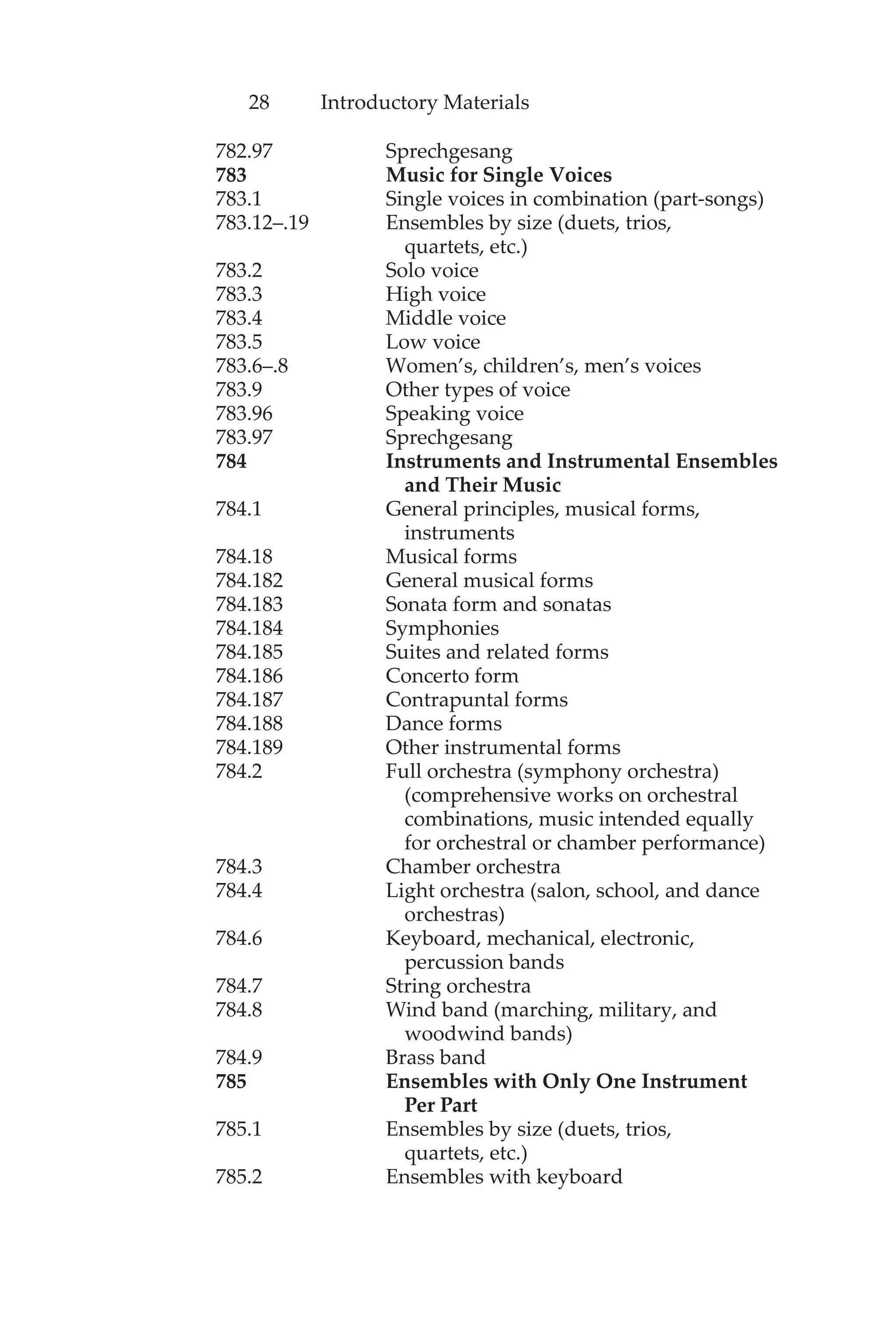 28 Introductory Materials
782.97 Sprechgesang
783 Music for Single Voices
783.1 Single voices in combination (part-songs)
783.12–.19 Ensembles by size (duets, trios,
quartets, etc.)
783.2 Solo voice
783.3 High voice
783.4 Middle voice
783.5 Low voice
783.6–.8 Women’s, children’s, men’s voices
783.9 Other types of voice
783.96 Speaking voice
783.97 Sprechgesang
784 Instruments and Instrumental Ensembles
and Their Music
784.1 General principles, musical forms,
instruments
784.18 Musical forms
784.182 General musical forms
784.183 Sonata form and sonatas
784.184 Symphonies
784.185 Suites and related forms
784.186 Concerto form
784.187 Contrapuntal forms
784.188 Dance forms
784.189 Other instrumental forms
784.2 Full orchestra (symphony orchestra)
(comprehensive works on orchestral
combinations, music intended equally
for orchestral or chamber performance)
784.3 Chamber orchestra
784.4 Light orchestra (salon, school, and dance
orchestras)
784.6 Keyboard, mechanical, electronic,
percussion bands
784.7 String orchestra
784.8 Wind band (marching, military, and
woodwind bands)
784.9 Brass band
785 Ensembles with Only One Instrument
Per Part
785.1 Ensembles by size (duets, trios,
quartets, etc.)
785.2 Ensembles with keyboard
 