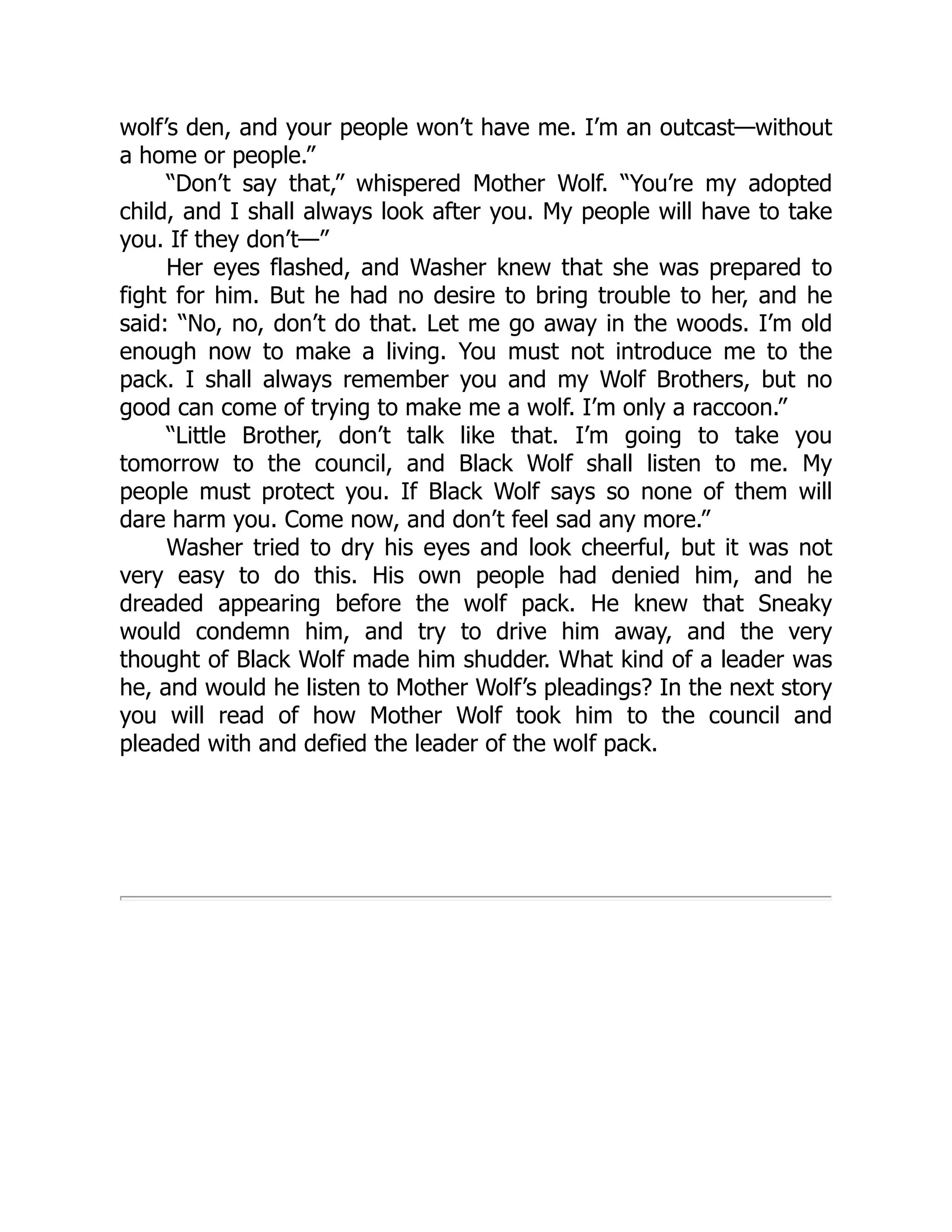 wolf’s den, and your people won’t have me. I’m an outcast—without
a home or people.”
“Don’t say that,” whispered Mother Wolf. “You’re my adopted
child, and I shall always look after you. My people will have to take
you. If they don’t—”
Her eyes flashed, and Washer knew that she was prepared to
fight for him. But he had no desire to bring trouble to her, and he
said: “No, no, don’t do that. Let me go away in the woods. I’m old
enough now to make a living. You must not introduce me to the
pack. I shall always remember you and my Wolf Brothers, but no
good can come of trying to make me a wolf. I’m only a raccoon.”
“Little Brother, don’t talk like that. I’m going to take you
tomorrow to the council, and Black Wolf shall listen to me. My
people must protect you. If Black Wolf says so none of them will
dare harm you. Come now, and don’t feel sad any more.”
Washer tried to dry his eyes and look cheerful, but it was not
very easy to do this. His own people had denied him, and he
dreaded appearing before the wolf pack. He knew that Sneaky
would condemn him, and try to drive him away, and the very
thought of Black Wolf made him shudder. What kind of a leader was
he, and would he listen to Mother Wolf’s pleadings? In the next story
you will read of how Mother Wolf took him to the council and
pleaded with and defied the leader of the wolf pack.
 