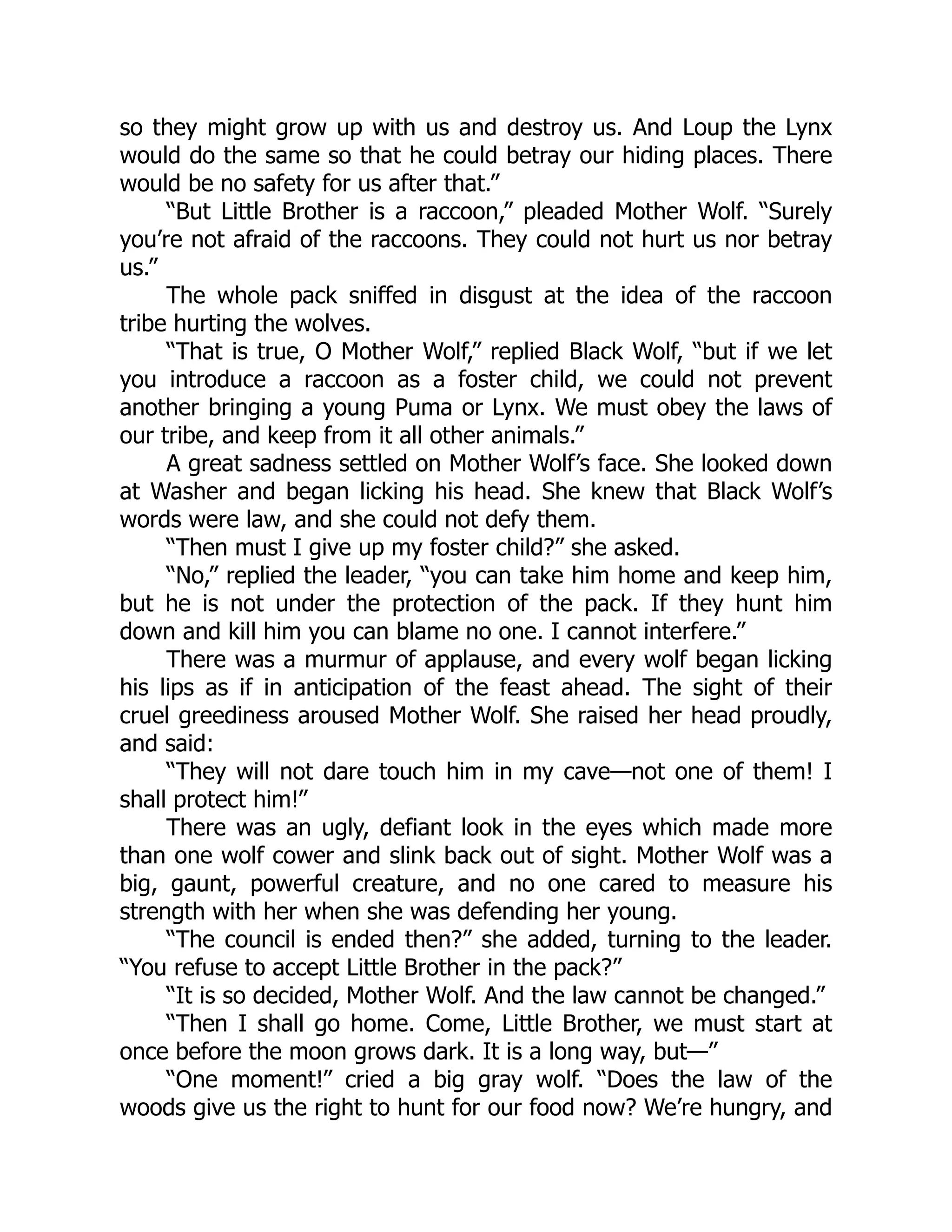 so they might grow up with us and destroy us. And Loup the Lynx
would do the same so that he could betray our hiding places. There
would be no safety for us after that.”
“But Little Brother is a raccoon,” pleaded Mother Wolf. “Surely
you’re not afraid of the raccoons. They could not hurt us nor betray
us.”
The whole pack sniffed in disgust at the idea of the raccoon
tribe hurting the wolves.
“That is true, O Mother Wolf,” replied Black Wolf, “but if we let
you introduce a raccoon as a foster child, we could not prevent
another bringing a young Puma or Lynx. We must obey the laws of
our tribe, and keep from it all other animals.”
A great sadness settled on Mother Wolf’s face. She looked down
at Washer and began licking his head. She knew that Black Wolf’s
words were law, and she could not defy them.
“Then must I give up my foster child?” she asked.
“No,” replied the leader, “you can take him home and keep him,
but he is not under the protection of the pack. If they hunt him
down and kill him you can blame no one. I cannot interfere.”
There was a murmur of applause, and every wolf began licking
his lips as if in anticipation of the feast ahead. The sight of their
cruel greediness aroused Mother Wolf. She raised her head proudly,
and said:
“They will not dare touch him in my cave—not one of them! I
shall protect him!”
There was an ugly, defiant look in the eyes which made more
than one wolf cower and slink back out of sight. Mother Wolf was a
big, gaunt, powerful creature, and no one cared to measure his
strength with her when she was defending her young.
“The council is ended then?” she added, turning to the leader.
“You refuse to accept Little Brother in the pack?”
“It is so decided, Mother Wolf. And the law cannot be changed.”
“Then I shall go home. Come, Little Brother, we must start at
once before the moon grows dark. It is a long way, but—”
“One moment!” cried a big gray wolf. “Does the law of the
woods give us the right to hunt for our food now? We’re hungry, and
 
