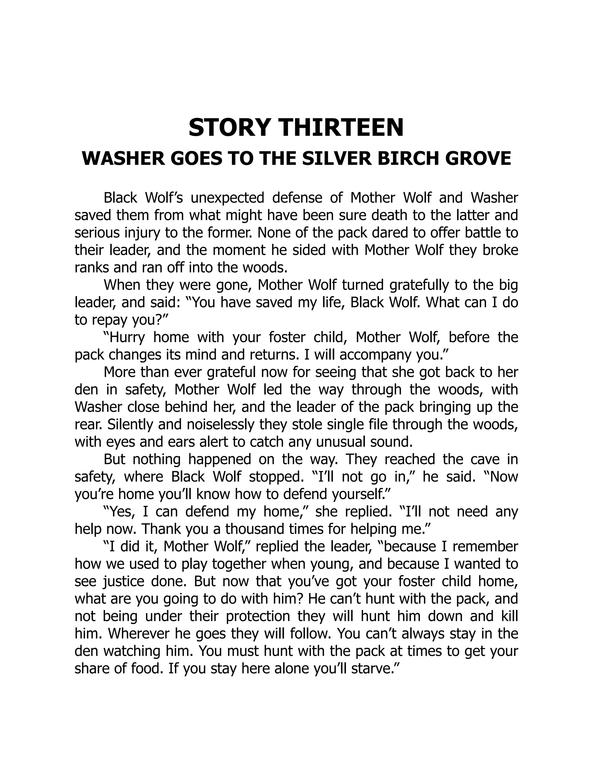 STORY THIRTEEN
WASHER GOES TO THE SILVER BIRCH GROVE
Black Wolf’s unexpected defense of Mother Wolf and Washer
saved them from what might have been sure death to the latter and
serious injury to the former. None of the pack dared to offer battle to
their leader, and the moment he sided with Mother Wolf they broke
ranks and ran off into the woods.
When they were gone, Mother Wolf turned gratefully to the big
leader, and said: “You have saved my life, Black Wolf. What can I do
to repay you?”
“Hurry home with your foster child, Mother Wolf, before the
pack changes its mind and returns. I will accompany you.”
More than ever grateful now for seeing that she got back to her
den in safety, Mother Wolf led the way through the woods, with
Washer close behind her, and the leader of the pack bringing up the
rear. Silently and noiselessly they stole single file through the woods,
with eyes and ears alert to catch any unusual sound.
But nothing happened on the way. They reached the cave in
safety, where Black Wolf stopped. “I’ll not go in,” he said. “Now
you’re home you’ll know how to defend yourself.”
“Yes, I can defend my home,” she replied. “I’ll not need any
help now. Thank you a thousand times for helping me.”
“I did it, Mother Wolf,” replied the leader, “because I remember
how we used to play together when young, and because I wanted to
see justice done. But now that you’ve got your foster child home,
what are you going to do with him? He can’t hunt with the pack, and
not being under their protection they will hunt him down and kill
him. Wherever he goes they will follow. You can’t always stay in the
den watching him. You must hunt with the pack at times to get your
share of food. If you stay here alone you’ll starve.”
 