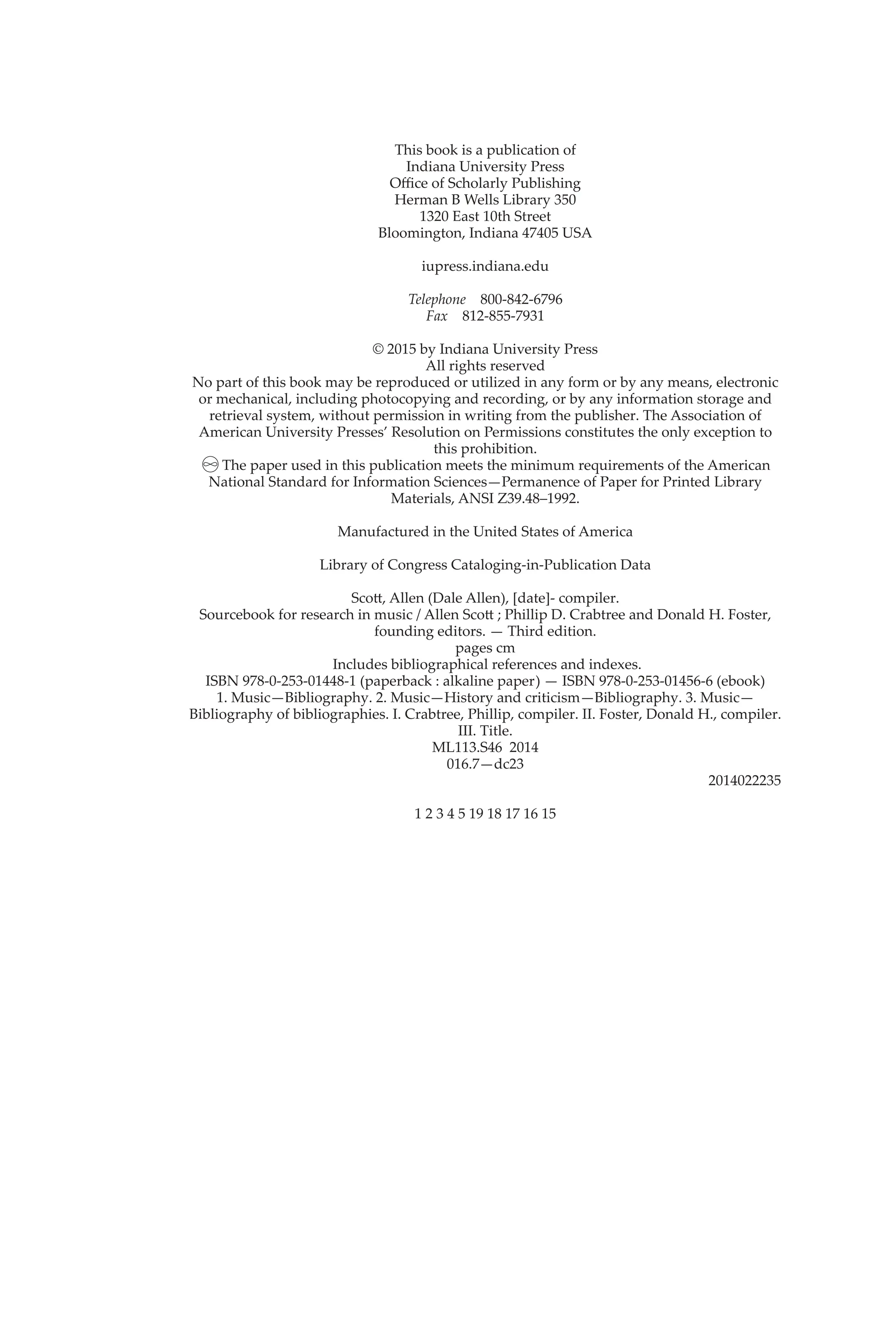 This book is a publication of
Indiana University Press
Office of Scholarly Publishing
Herman B Wells Library 350
1320 East 10th Street
Bloomington, Indiana 47405 USA
iupress.indiana.edu
Telephone 800-842-6796
Fax 812-855-7931
© 2015 by Indiana University Press
All rights reserved
No part of this book may be reproduced or utilized in any form or by any means, electronic
or mechanical, including photocopying and recording, or by any information storage and
retrieval system, without permission in writing from the publisher. The Association of
American University Presses’ Resolution on Permissions constitutes the only exception to
this prohibition.
The paper used in this publication meets the minimum requirements of the American
National Standard for Information Sciences—Permanence of Paper for Printed Library
Materials, ANSI Z39.48–1992.
Manufactured in the United States of America
Library of Congress Cataloging-in-Publication Data
Scott, Allen (Dale Allen), [date]- compiler.
Sourcebook for research in music / Allen Scott ; Phillip D. Crabtree and Donald H. Foster,
founding editors. — Third edition.
pages cm
Includes bibliographical references and indexes.
ISBN 978-0-253-01448-1 (paperback : alkaline paper) — ISBN 978-0-253-01456-6 (ebook)
1. Music—Bibliography. 2. Music—History and criticism—Bibliography. 3. Music—
Bibliography of bibliographies. I. Crabtree, Phillip, compiler. II. Foster, Donald H., compiler.
III. Title.
ML113.S46 2014
016.7—dc23
2014022235
1 2 3 4 5 19 18 17 16 15
 