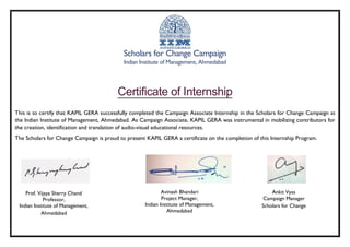 Scholars for Change Campaign
Indian Institute of Management, Ahmedabad
Certificate of Internship
This is to certify that KAPIL GERA successfully completed the Campaign Associate Internship in the Scholars for Change Campaign at
the Indian Institute of Management, Ahmedabad. As Campaign Associate, KAPIL GERA was instrumental in mobilizing contributors for
the creation, identification and translation of audio-visual educational resources.
The Scholars for Change Campaign is proud to present KAPIL GERA a certificate on the completion of this Internship Program.
Prof. Vijaya Sherry Chand
Professor,
Indian Institute of Management,
Ahmedabad
Avinash Bhandari
Project Manager,
Indian Institute of Management,
Ahmedabad
Ankit Vyas
Campaign Manager
Scholars for Change
 