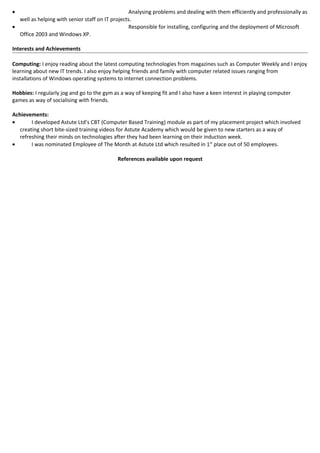 • Analysing problems and dealing with them efficiently and professionally as
well as helping with senior staff on IT projects.
• Responsible for installing, configuring and the deployment of Microsoft
Office 2003 and Windows XP.
Interests and Achievements
Computing: I enjoy reading about the latest computing technologies from magazines such as Computer Weekly and I enjoy
learning about new IT trends. I also enjoy helping friends and family with computer related issues ranging from
installations of Windows operating systems to internet connection problems.
Hobbies: I regularly jog and go to the gym as a way of keeping fit and I also have a keen interest in playing computer
games as way of socialising with friends.
Achievements:
• I developed Astute Ltd’s CBT (Computer Based Training) module as part of my placement project which involved
creating short bite-sized training videos for Astute Academy which would be given to new starters as a way of
refreshing their minds on technologies after they had been learning on their induction week.
• I was nominated Employee of The Month at Astute Ltd which resulted in 1st
place out of 50 employees.
References available upon request
 