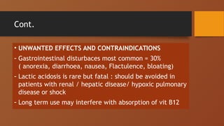 Cont.
• UNWANTED EFFECTS AND CONTRAINDICATIONS
- Gastrointestinal disturbaces most common = 30%
( anorexia, diarrhoea, nausea, Flactulence, bloating)
- Lactic acidosis is rare but fatal : should be avoided in
patients with renal / hepatic disease/ hypoxic pulmonary
disease or shock
- Long term use may interfere with absorption of vit B12
 