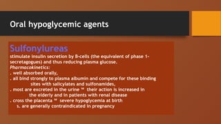 Oral hypoglycemic agents
Sulfonylureas
stimulate insulin secretion by B-cells (the equivalent of phase 1-
secretagogues) and thus reducing plasma glucose.
Pharmacokinetics:
. well absorbed orally,
. all bind strongly to plasma albumin and compete for these binding
sites with salicylates and sulfonamides,
. most are excreted in the urine  their action is increased in
the elderly and in patients with renal disease
. cross the placenta  severe hypoglycemia at birth
s. are generally contraindicated in pregnancy
 