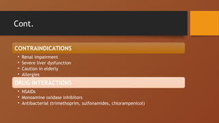 Cont.
CONTRAINDICATIONS
• Renal impairment
• Severe liver dysfunction
• Caution in elderly
• Allergies
DRUG INTERACTIONS
• NSAIDs
• Monoamine oxidase inhibitors
• Antibacterial (trimethoprim, sulfonamides, chlorampenicol)
 