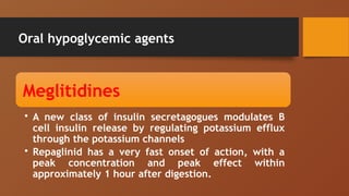 Oral hypoglycemic agents
Meglitidines
• A new class of insulin secretagogues modulates B
cell insulin release by regulating potassium efflux
through the potassium channels
• Repaglinid has a very fast onset of action, with a
peak concentration and peak effect within
approximately 1 hour after digestion.
 